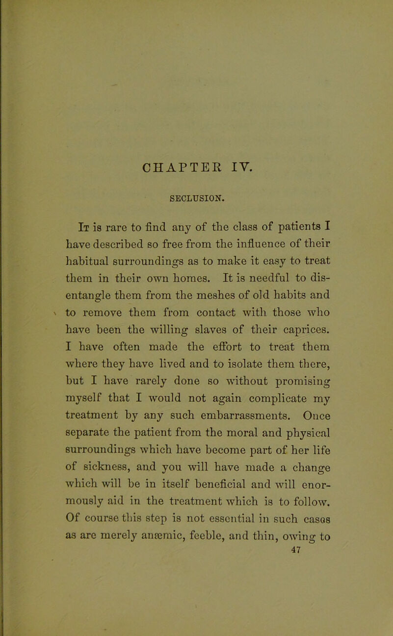 SECLUSION. It is rare to find any of the class of patients I have described so free from the influence of their habitual surroundings as to make it easy to treat them in their own homes. It is needful to dis- entangle them from the meshes of old habits and ' to remove them from contact with those who have been the willing slaves of their caprices. I have often made the effort to treat them where they have lived and to isolate them there, hut I have rarely done so without promising myself that I would not again complicate my treatment by any such embarrassments. Once separate the patient from the moral and physical surroundings which have become part of her life of sickness, and you will have made a change which will he in itself beneficial and will enor- mously aid in the treatment which is to follow. Of course this step is not essential in such cases as arc merely amemic, feeble, and thin, owing to