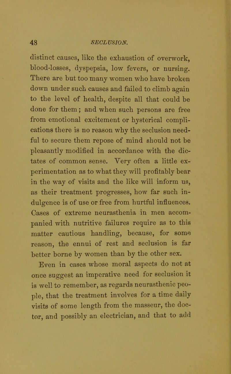 distinct causes, like the exhaustion of overwork, blood-losses, dyspepsia, low fevers, or nursing. There are hut too many women who have broken down under such causes and failed to climb again to the level of health, despite all that could be done for them; and when such persons are free from emotional excitement or hysterical compli- cations there is no reason why the seclusion need- ful to secure them repose of mind should not be pleasantly modified in accordance with the dic- tates of common sense. Very often a little ex- perimentation as to what they will profitably hear in the way of visits and the like will inform us, as their treatment progresses, how far such in- dulgence is of use or free from hurtful influences. Cases of extreme neurasthenia in men accom- panied with nutritive failures require as to this matter cautious handling, because, for some reason, the ennui of rest and seclusion is far better borne by women than by the other sex. Even in cases whose moral aspects do not at once suggest an imperative need for seclusion it is well to remember, as regards neurasthenic peo- ple, that the treatment involves for a time daily visits of some length from the masseur, the doc- tor, and possibly an electrician, and that to add