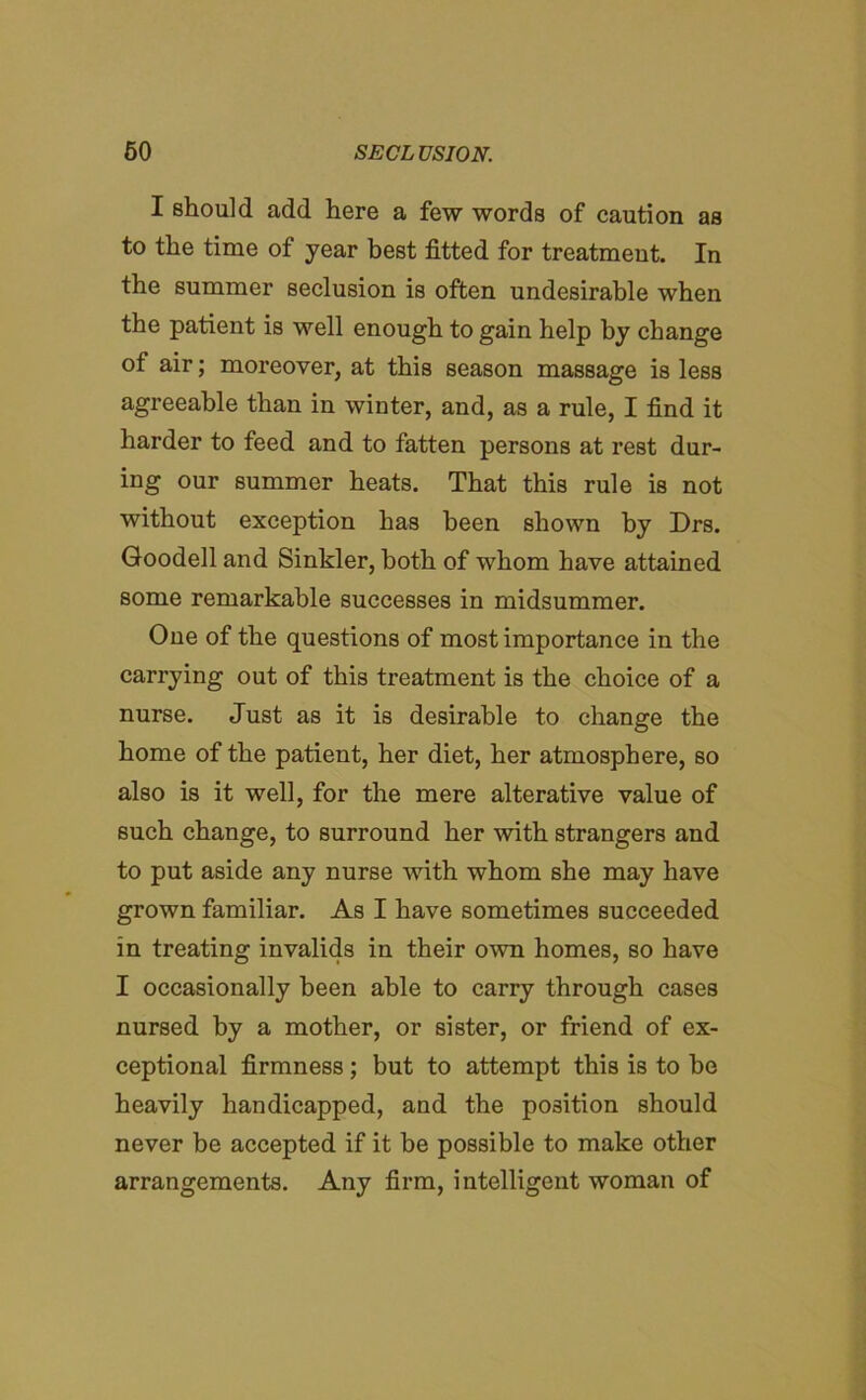 I should add here a few words of caution as to the time of year best fitted for treatment. In the summer seclusion is often undesirable when the patient is well enough to gain help by change of air; moreover, at this season massage is less agreeable than in winter, and, as a rule, I find it harder to feed and to fatten persons at rest dur- ing our summer heats. That this rule is not without exception has been shown by Drs. Goodell and Sinkler, both of whom have attained some remarkable successes in midsummer. One of the questions of most importance in the carrying out of this treatment is the choice of a nurse. Just as it is desirable to change the home of the patient, her diet, her atmosphere, so also is it well, for the mere alterative value of such change, to surround her with strangers and to put aside any nurse with whom she may have grown familiar. As I have sometimes succeeded in treating invalids in their own homes, so have I occasionally been able to carry through cases nursed by a mother, or sister, or friend of ex- ceptional firmness; but to attempt this is to be heavily handicapped, and the position should never be accepted if it be possible to make other arrangements. Any firm, intelligent woman of