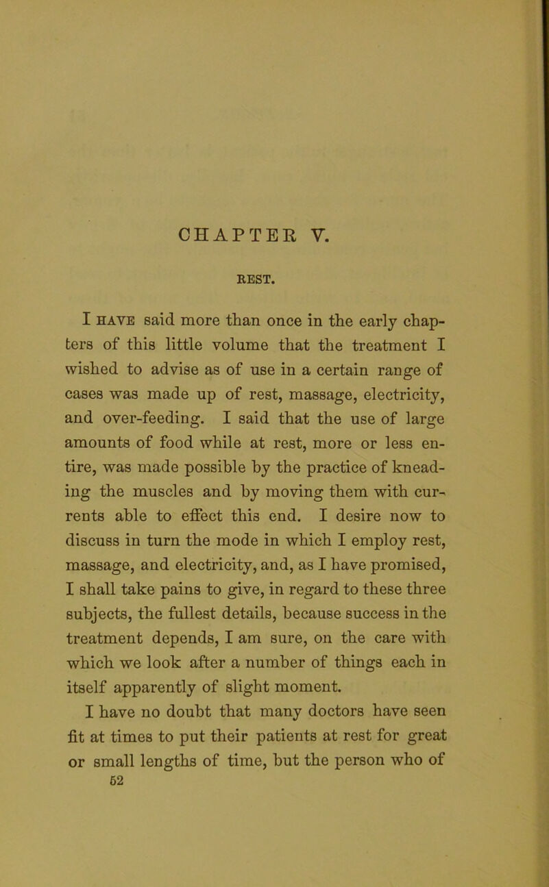 REST. I have said more than once in the early chap- ters of this little volume that the treatment I wished to advise as of use in a certain range of cases was made up of rest, massage, electricity, and over-feeding. I said that the use of large amounts of food while at rest, more or less en- tire, was made possible by the practice of knead- ing the muscles and by moving them with cur- rents able to efiect thi3 end. I desire now to discuss in turn the mode in which I employ rest, massage, and electricity, and, as I have promised, I shall take pains to give, in regard to these three subjects, the fullest details, because success in the treatment depends, I am sure, on the care with which we look after a number of things each in itself apparently of slight moment. I have no doubt that many doctors have seen fit at times to put their patients at rest for great or small lengths of time, but the person who of