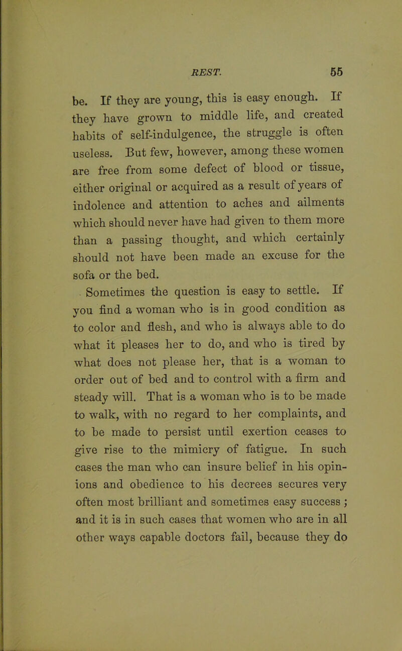 be. If they are young, this is easy enough. If they have grown to middle life, and created habits of self-indulgence, the struggle is often useless. But few, however, among these women are free from some defect of blood or tissue, either original or acquired as a result of years of indolence and attention to aches and ailments which should never have had given to them more than a passing thought, and which certainly should not have been made an excuse for the sofa or the bed. Sometimes the question is easy to settle. If you find a woman who is in good condition as to color and flesh, and who is always able to do what it pleases her to do, and who is tired by what does not please her, that is a woman to order out of bed and to control with a firm and steady will. That is a woman who is to be made to walk, with no regard to her complaints, and to he made to persist until exertion ceases to give rise to the mimicry of fatigue. In such cases the man who can insure belief in his opin- ions and obedience to his decrees secures very often most brilliant and sometimes easy success ; and it is in such cases that women who are in all other ways capable doctors fail, because they do