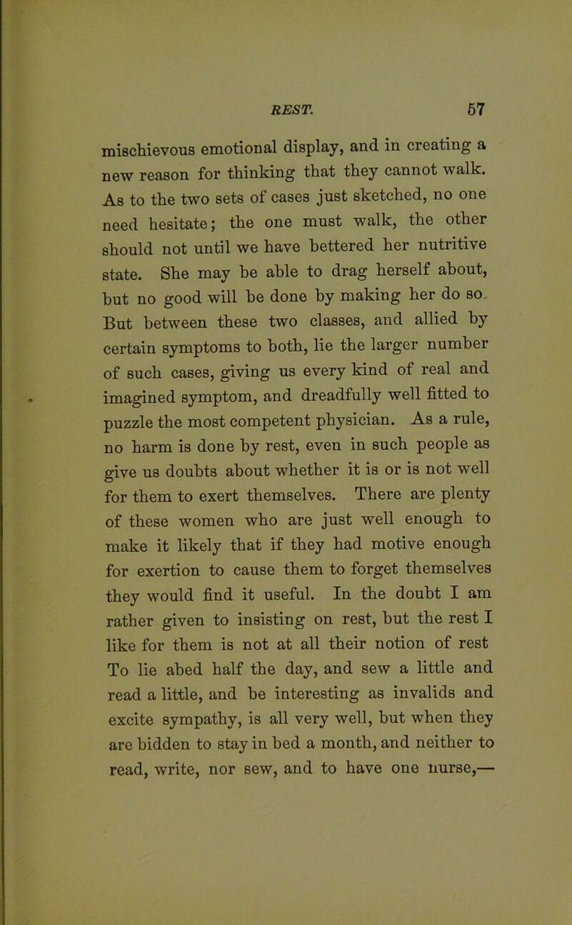 mischievous emotional display, and in creating a new reason for thinking that they cannot walk. As to the two sets of cases just sketched, no one need hesitate; the one must walk, the other should not until we have bettered her nutritive state. She may he able to drag herself about, but no good will he done by making her do so. But between these two classes, and allied by certain symptoms to both, lie the larger number of such cases, giving us every kind of real and imagined symptom, and dreadfully well fitted to puzzle the most competent physician. As a rule, no harm is done by rest, even in such people as give us doubts about whether it is or is not well for them to exert themselves. There are plenty of these women who are just well enough to make it likely that if they had motive enough for exertion to cause them to forget themselves they would find it useful. In the doubt I am rather given to insisting on rest, but the rest I like for them is not at all their notion of rest To lie abed half the day, and sew a little and read a little, and be interesting as invalids and excite sympathy, is all very well, but when they are bidden to stay in bed a month, and neither to read, write, nor sew, and to have one nurse,—