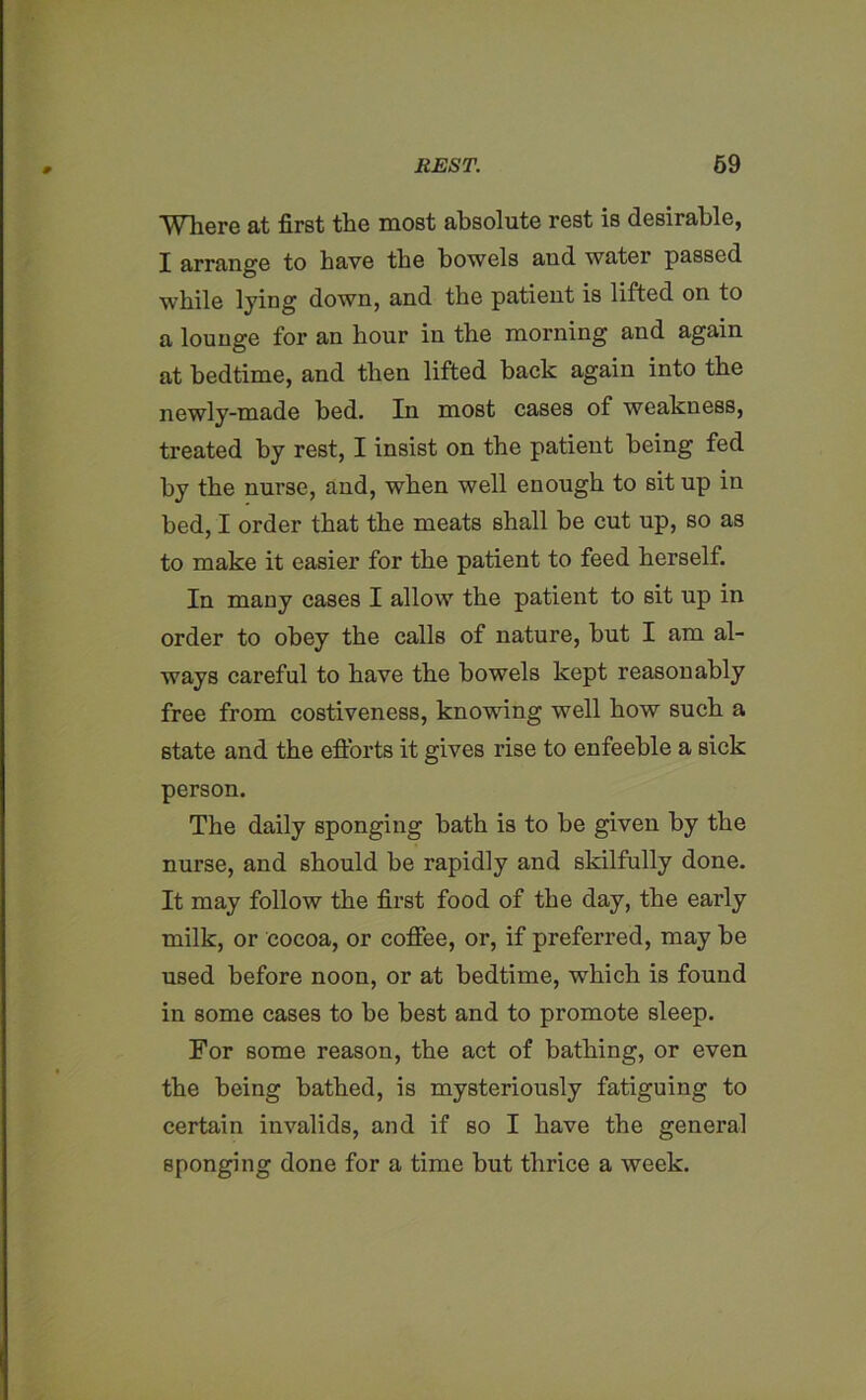 Where at first the most absolute rest is desirable, I arrange to have the bowels aud water passed while lying down, and the patient is lifted on to a lounge for an hour in the morning and again at bedtime, and then lifted back again into the newly-made bed. In most cases of weakness, treated by rest, I insist on the patient being fed by the nurse, and, when well enough to sit up in bed, I order that the meats shall be cut up, so as to make it easier for the patient to feed herself. In many cases I allow the patient to sit up in order to obey the calls of nature, but I am al- ways careful to have the bowels kept reasonably free from costiveness, knowing well how such a state and the efforts it gives rise to enfeeble a sick person. The daily sponging bath is to be given by the nurse, and should be rapidly and skilfully done. It may follow the first food of the day, the early milk, or cocoa, or coffee, or, if preferred, may be used before noon, or at bedtime, which is found in some cases to be best and to promote sleep. For some reason, the act of bathing, or even the being bathed, is mysteriously fatiguing to certain invalids, and if so I have the general sponging done for a time but thrice a week.