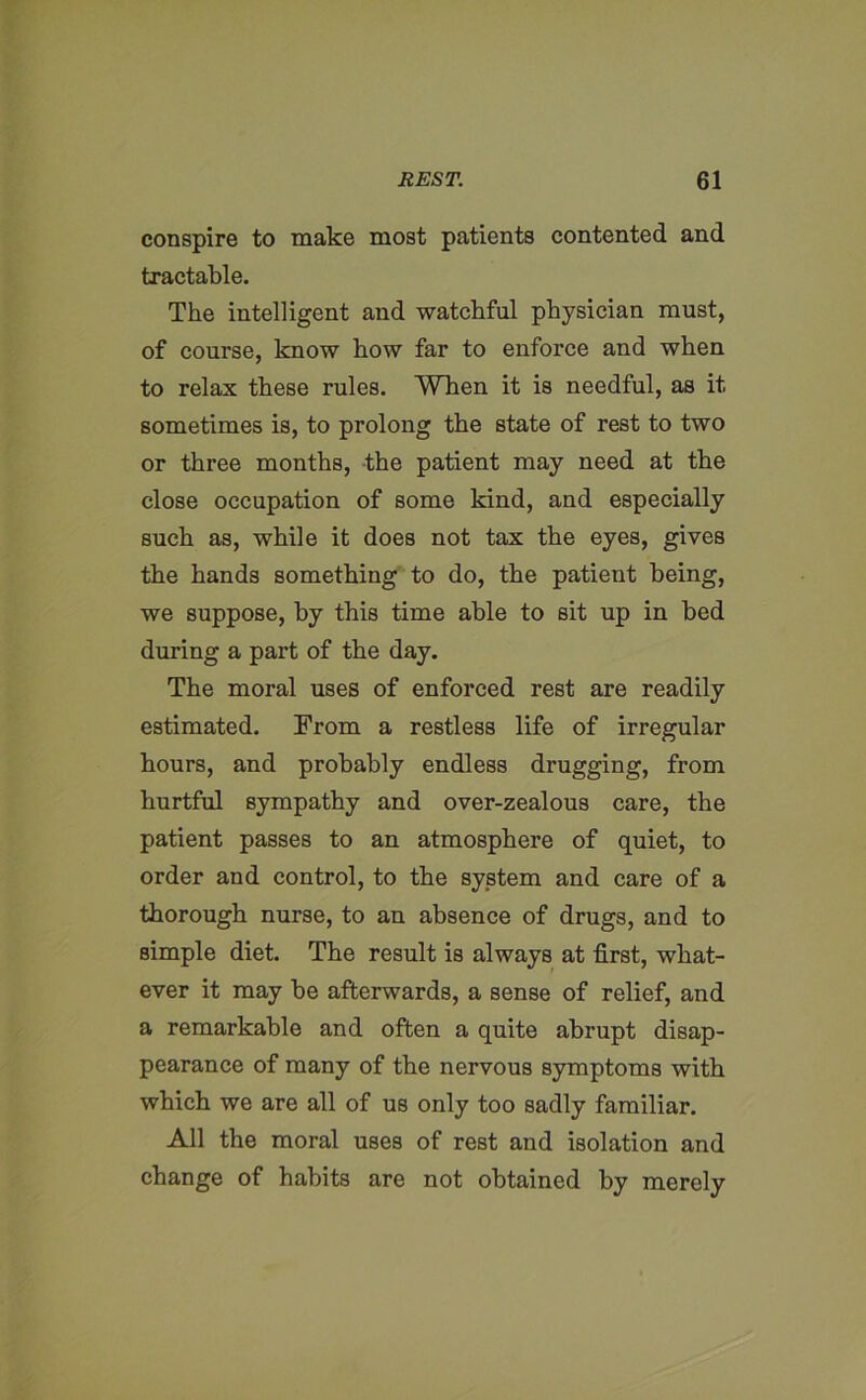 conspire to make most patients contented and tractable. The intelligent and watchful physician must, of course, know how far to enforce and when to relax these rules. When it is needful, as it sometimes is, to prolong the state of rest to two or three months, the patient may need at the close occupation of some kind, and especially such as, while it does not tax the eyes, gives the hands something to do, the patient being, we suppose, by this time able to sit up in bed during a part of the day. The moral uses of enforced rest are readily estimated. From a restless life of irregular hours, and probably endless drugging, from hurtful sympathy and over-zealous care, the patient passes to an atmosphere of quiet, to order and control, to the system and care of a thorough nurse, to an absence of drugs, and to simple diet. The result is always at first, what- ever it may be afterwards, a sense of relief, and a remarkable and often a quite abrupt disap- pearance of many of the nervous symptoms with which we are all of us only too sadly familiar. All the moral uses of rest and isolation and change of habits are not obtained by merely