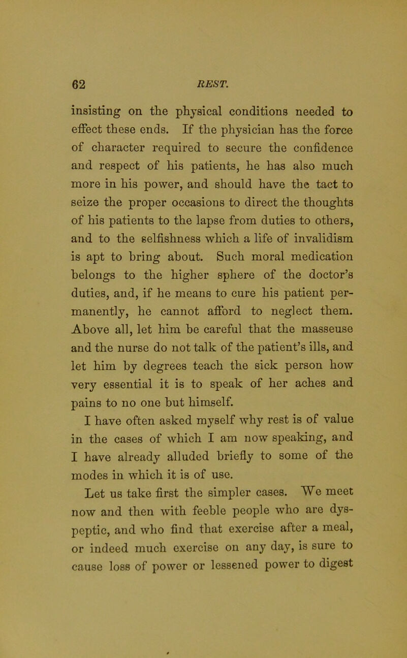 insisting on the physical conditions needed to effect these ends. If the physician has the force of character required to secure the confidence and respect of his patients, he has also much more in his power, and should have the tact to seize the proper occasions to direct the thoughts of his patients to the lapse from duties to others, and to the selfishness which a life of invalidism is apt to bring about. Such moral medication belongs to the higher sphere of the doctor’s duties, and, if he means to cure his patient per- manently, he cannot afford to neglect them. Above all, let him be careful that the masseuse and the nurse do not talk of the patient’s ills, and let him by degrees teach the sick person how very essential it is to speak of her aches and pains to no one but himself. I have often asked myself why rest is of value in the cases of which I am now speaking, and I have already alluded briefly to some of the modes in which it is of use. Let us take first the simpler cases. Wq meet now and then with feeble people who are dys- peptic, and who find that exercise after a meal, or indeed much exercise on any day, is sure to cause loss of power or lessened power to digest