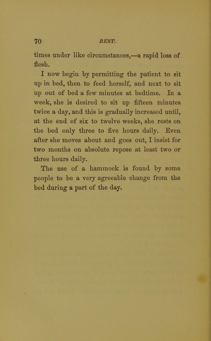 times under like circumstances,—a rapid loss of flesh. I now begin by permitting the patient to sit up in bed, then to feed herself, and next to sit up out of bed a few minutes at bedtime. In a week, she is desired to sit up fifteen minutes twice a day, and this is gradually increased until, at the end of six to twelve weeks, she rests on the bed only three to five hours daily. Even after she moves about and goes out, I insist for two months on absolute repose at least two or three hours daily. The use of a hammock is found by some people to be a very agreeable change from the bed during a part of the day.