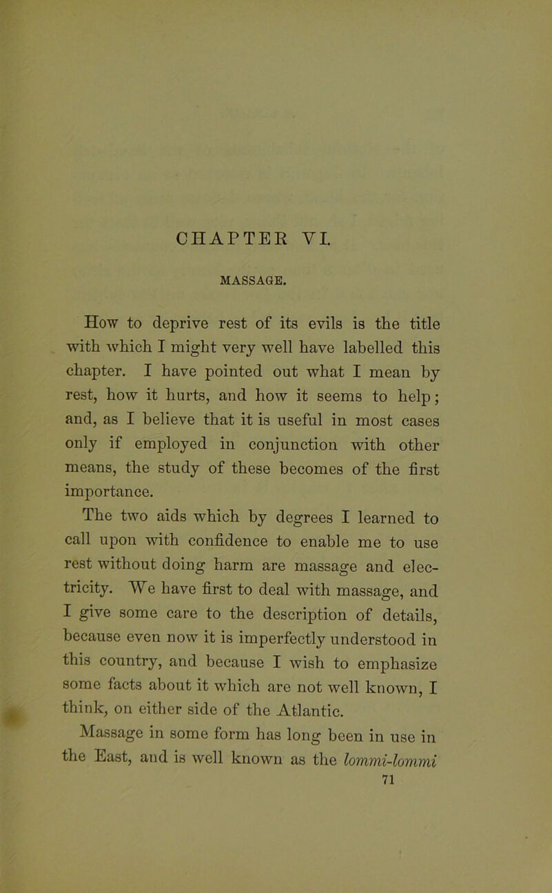 CHATTER VI. MASSAGE. How to deprive rest of its evils is the title with which I might very well have labelled this chapter. I have pointed out what I mean by rest, how it hurts, and how it seems to help; and, as I believe that it is useful in most cases only if employed in conjunction with other means, the study of these becomes of the first importance. The two aids which by degrees I learned to call upon with confidence to enable me to use rest without doing harm are massage and elec- tricity. We have first to deal with massage, and I give some care to the description of details, because even now it is imperfectly understood in this country, and because I wish to emphasize some facts about it which are not well known, I think, on either side of the Atlantic. Massage in some form has long been in use in the East, and is well known as the lommi-lommi