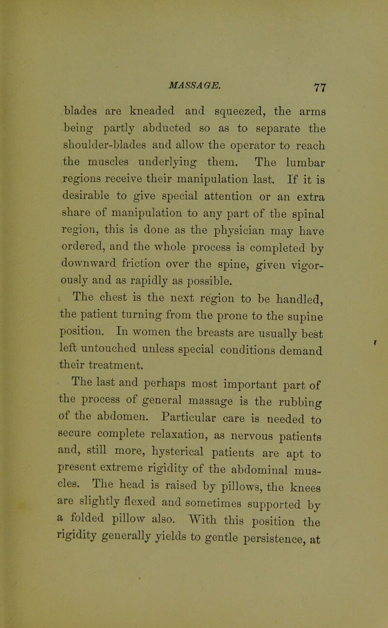 blades are kneaded and squeezed, the arms being partly abducted so as to separate the shoulder-blades and allow the operator to reach the muscles underlying them. The lumbar regions receive their manipulation last. If it is desirable to give special attention or an extra share of manipulation to any part of the spinal region, this is done as the physician may have ordered, and the whole process is completed by downward friction over the spine, given vigor- ously and as rapidly as possible. The chest is the next region to be handled, the patient turning from the prone to the supine position. In women the breasts are usually best left untouched unless special conditions demand their treatment. The last and perhaps most important part of the process of general massage is the rubbing of the abdomen. Particular care is needed to secure complete relaxation, as nervous patients and, still more, hysterical patients are apt to present extreme rigidity of the abdominal mus- cles. The head is raised by pillows, the knees are slightly flexed and sometimes supported by a folded pillow also. With this position the rigidity generally yields to gentle jDersistence, at