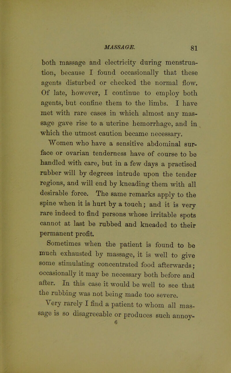 both massage and electricity during menstrua- tion, because I found occasionally that these agents disturbed or checked the normal flow. Of late, however, I continue to employ both agents, but confine them to the limbs. I have met with rare cases in which almost any mas- sage gave rise to a uterine hemorrhage, and in which the utmost caution became necessary. Women who have a sensitive abdominal sur- face or ovarian tenderness have of course to be handled with care, but in a few days a practised rubber will by degrees intrude upon the tender regions, and will end by kneading them with all desirable force. The same remarks apply to the spine when it is hurt by a touch; and it is very rare indeed to find persons whose irritable spots cannot at last be rubbed and kneaded to their permanent profit. Sometimes when the patient is found to be much exhausted by massage, it is well to give some stimulating concentrated food afterwards; occasionally it may be necessary both before and after. In this case it would be well to see that the rubbing was not being made too severe. ^ cry raiely I find a patient to whom all mas- sage is so disagreeable or produces such annoy- 6