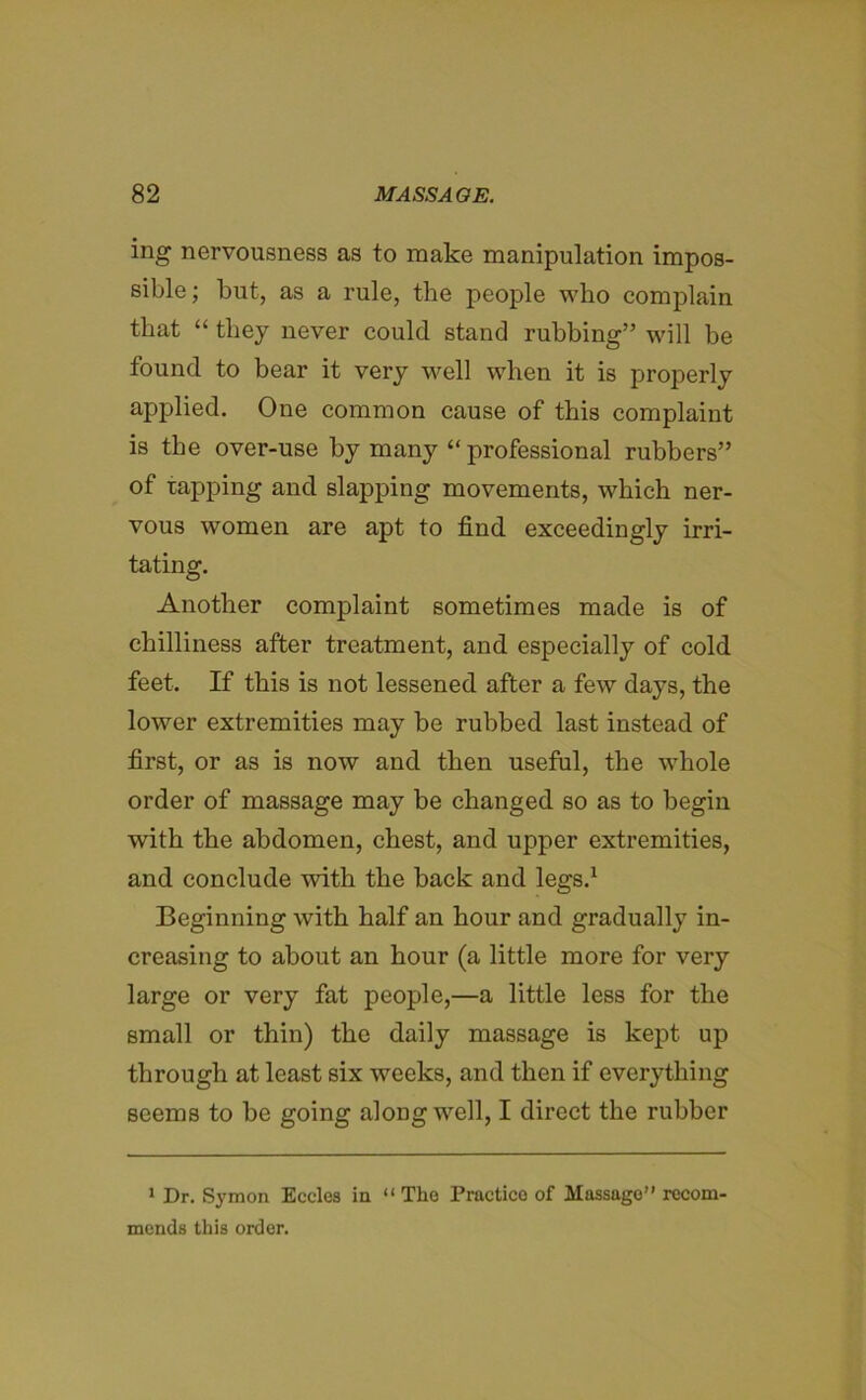 ing nervousness as to make manipulation impos- sible; but, as a rule, the people who complain that “ they never could stand rubbing” will be found to bear it very well when it is properly applied. One common cause of this complaint is the over-use by many “ professional rubbers” of tapping and slapping movements, which ner- vous women are apt to find exceedingly irri- tating. Another complaint sometimes made is of chilliness after treatment, and especially of cold feet. If this is not lessened after a few days, the lower extremities may be rubbed last instead of first, or as is now and then useful, the whole order of massage may be changed so as to begin with the abdomen, chest, and upper extremities, and conclude with the back and legs.1 Beginning with half an hour and gradually in- creasing to about an hour (a little more for very large or very fat people,—a little less for the small or thin) the daily massage is kept up through at least six weeks, and then if everything seems to be going along well, I direct the rubber 1 Dr. Symon Eccles in “ The Practice of Massage” recom- mends this order.