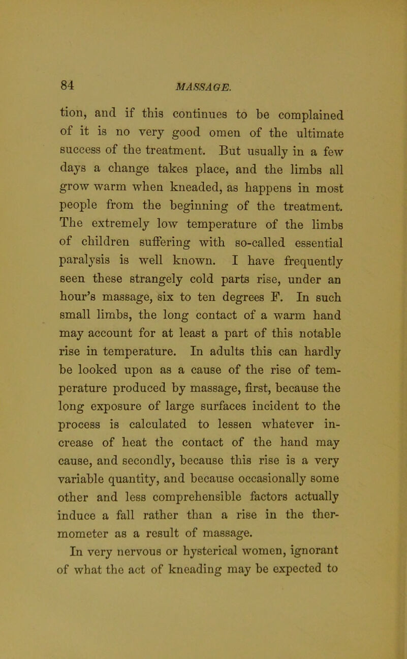 tion, and if this continues to be complained of it is no very good omen of the ultimate success of the treatment. But usually in a few days a change takes place, and the limbs all grow warm when kneaded, as happens in most people from the beginning of the treatment. The extremely low temperature of the limbs of children suffering with so-called essential paralysis is well known. I have frequently seen these strangely cold parts rise, under an hour’s massage, six to ten degrees F. In such small limbs, the long contact of a warm hand may account for at least a part of this notable rise in temperature. In adults this can hardly be looked upon as a cause of the rise of tem- perature produced by massage, first, because the long exposure of large surfaces incident to the process is calculated to lessen whatever in- crease of heat the contact of the hand may cause, and secondly, because this rise is a very variable quantity, and because occasionally some other and less comprehensible factors actually induce a fall rather than a rise in the ther- mometer as a result of massage. In very nervous or hysterical women, ignorant of what the act of kneading may be expected to