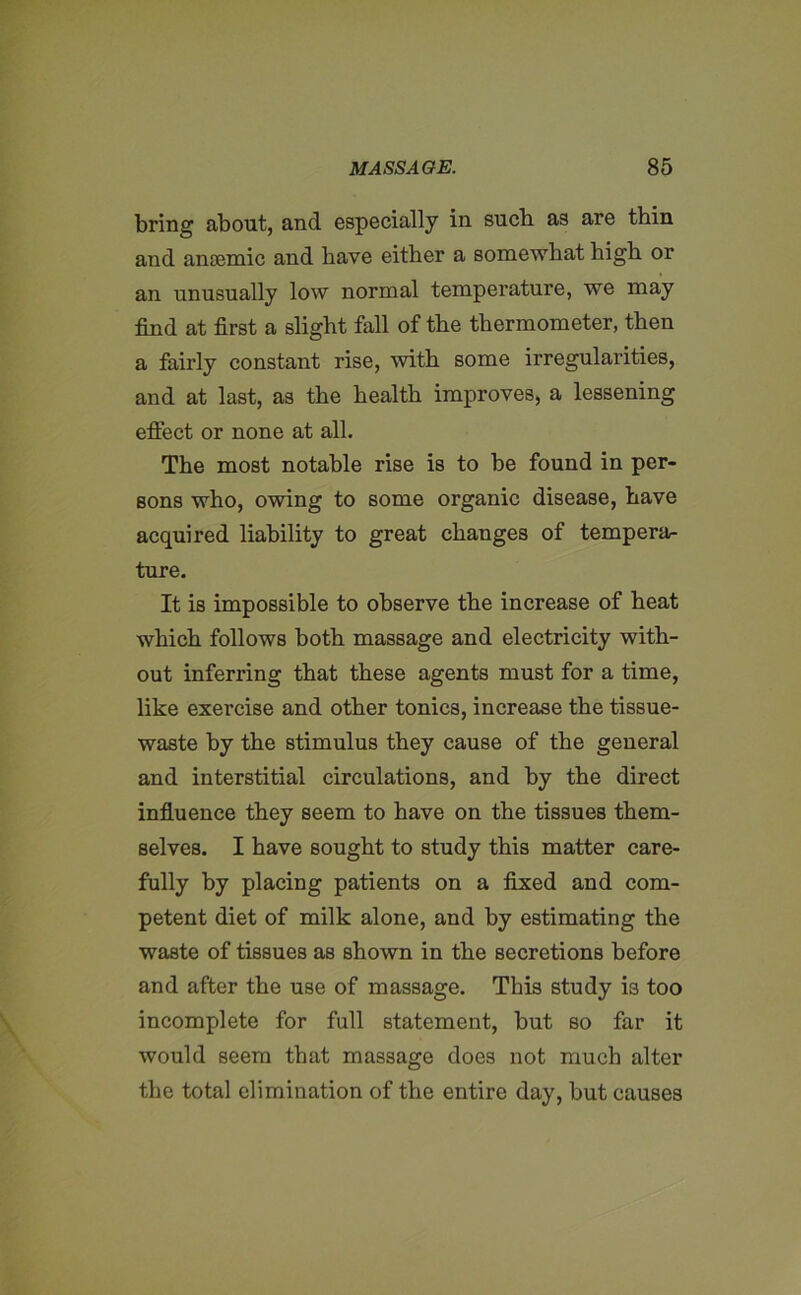 bring about, and especially in sucb as are thin and anaemic and have either a somewhat high or an unusually low normal temperature, we may find at first a slight fall of the thermometer, then a fairly constant rise, with some irregularities, and at last, as the health improves, a lessening efiect or none at all. The most notable rise is to be found in per- sons who, owing to some organic disease, have acquired liability to great changes of tempera- ture. It is impossible to observe the increase of heat which follows both massage and electricity with- out inferring that these agents must for a time, like exercise and other tonics, increase the tissue- waste by the stimulus they cause of the general and interstitial circulations, and by the direct influence they seem to have on the tissues them- selves. I have sought to study this matter care- fully by placing patients on a fixed and com- petent diet of milk alone, and by estimating the waste of tissues as shown in the secretions before and after the use of massage. This study is too incomplete for full statement, but so far it would seem that massage does not much alter the total elimination of the entire day, but causes