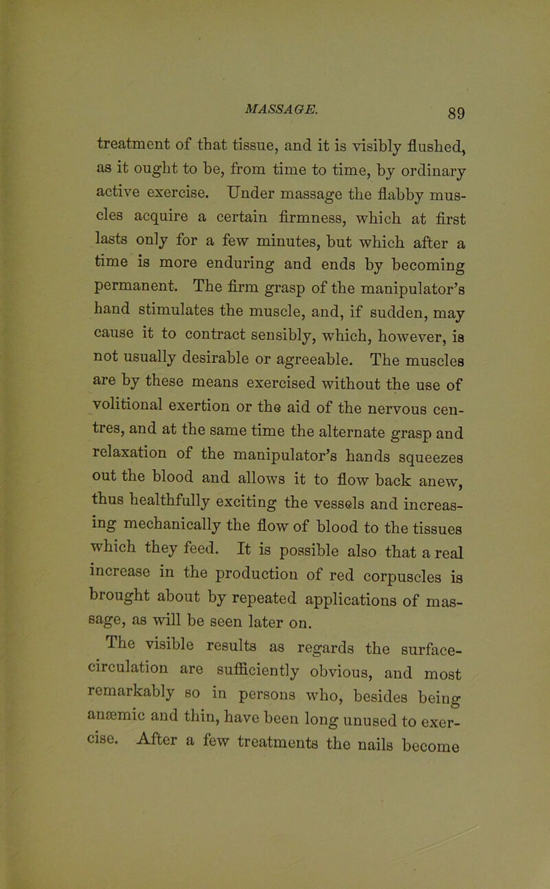 treatment of that tissue, and it is visibly flushed, as it ought to he, from time to time, by ordinary active exercise. Under massage the flabby mus- cles acquire a certain firmness, which at first lasts only for a few minutes, but which after a time is more enduring and ends by becoming permanent. The firm grasp of the manipulator’s hand stimulates the muscle, and, if sudden, may cause it to contract sensibly, which, however, is not usually desirable or agreeable. The muscles are by these means exercised without the use of volitional exertion or the aid of the nervous cen- tres, and at the same time the alternate grasp and relaxation of the manipulator’s hands squeezes out the blood and allows it to flow hack anew, thus healthfully exciting the vessels and increas- ing mechanically the flow of blood to the tissues which they feed. It is possible also that a real increase in the production of red corpuscles is brought about by repeated applications of mas- sage, as will be seen later on. The visible results as regards the surface- circulation are sufficiently obvious, and most remarkably so in persons who, besides being ancemic and thin, have been long unused to exer- cise. After a few treatments the nails become