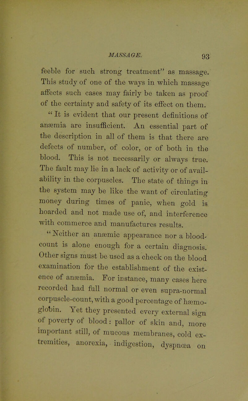 feeble for such strong treatment” as massage. This study of one of the ways in which massage affects such cases may fairly be taken as proof of the certainty and safety of its effect on them. “ It is evident that our present definitions of anaemia are insufficient. An essential part of the description in all of them is that there are defects of number, of color, or of both in the blood. This is not necessarily or always true. The fault may lie in a lack of activity or of avail- ability in the corpuscles. The state of things in the system may be like the want of circulating money during times of panic, when gold is hoaided and not made use of, and interference with commerce and manufactures results. “ Neither an anaemic appearance nor a blood- count is alone enough for a certain diagnosis. Other signs must be used as a check on the blood examination for the establishment of the exist- ence of anaemia. For instance, many cases here recorded had full normal or even supra-normal corpuscle-count, with a good percentage of haemo- globin. Yet they presented every external sign of poverty of blood: pallor of skin and, mo&re important still, of mucous membranes, cold ex- tremities, anorexia, indigestion, dyspnoea on