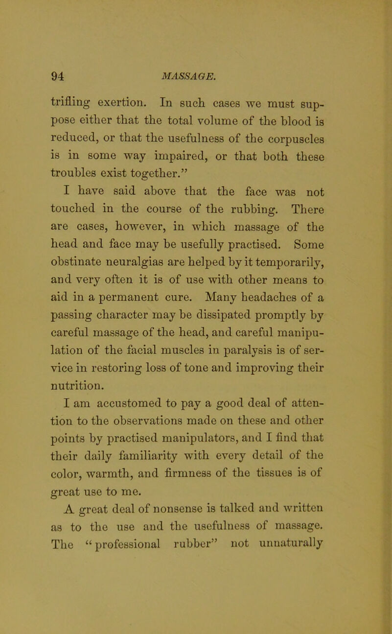 trifling exertion. In such cases we must sup- pose either that the total volume of the blood is reduced, or that the usefulness of the corpuscles is in some way impaired, or that both these troubles exist together.” I have said above that the face was not touched in the course of the rubbing. There are cases, however, in which massage of the head and face may be usefully practised. Some obstinate neuralgias are helped by it temporarily, and very often it is of use with other means to aid in a permanent cure. Many headaches of a passing character may be dissipated promptly by careful massage of the head, and careful manipu- lation of the facial muscles in paralysis is of ser- vice in restoring loss of tone and improving their nutrition. I am accustomed to pay a good deal of atten- tion to the observations made on these and other points by practised manipulators, and I find that their daily familiarity with every detail of the color, warmth, and firmness of the tissues is of great use to me. A great deal of nonsense is talked and written as to the use and the usefulness of massage. The “ professional rubber” not unnaturally