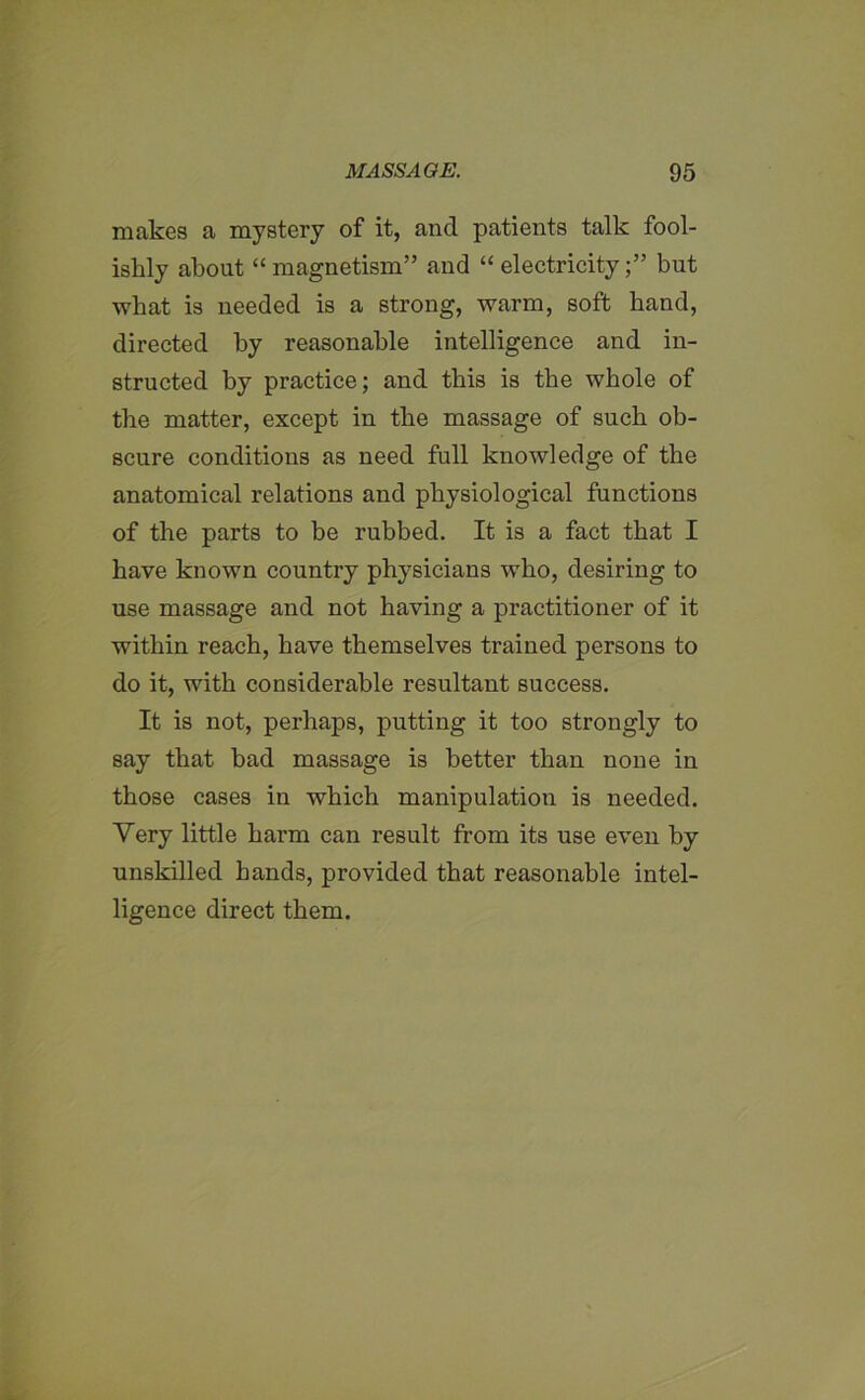 makes a mystery of it, and patients talk fool- ishly about “magnetism” and “electricity;” but what is needed is a strong, warm, soft band, directed by reasonable intelligence and in- structed by practice; and this is the whole of the matter, except in the massage of such ob- scure conditions as need full knowledge of the anatomical relations and physiological functions of the parts to be rubbed. It is a fact that I have known country physicians who, desiring to use massage and not having a practitioner of it within reach, have themselves trained persons to do it, with considerable resultant success. It is not, perhaps, putting it too strongly to say that bad massage is better than none in those cases in which manipulation is needed. Very little harm can result from its use even by unskilled hands, provided that reasonable intel- ligence direct them.