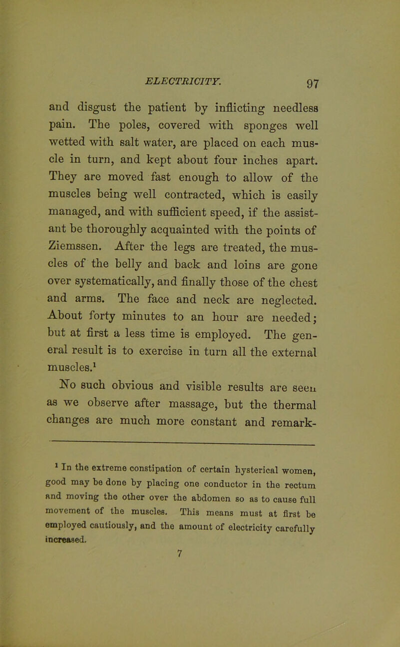 and disgust the patient by inflicting needless pain. The poles, covered with sponges well wetted with salt water, are placed on each mus- cle in turn, and kept about four inches apart. They are moved fast enough to allow of the muscles being well contracted, which is easily managed, and with sufficient speed, if the assist- ant be thoroughly acquainted with the points of Ziemssen. After the legs are treated, the mus- cles of the belly and back and loins are gone over systematically, and finally those of the chest and arms. The face and neck are neglected. About forty minutes to an hour are needed; but at first a less time is employed. The gen- eral result is to exercise in turn all the external muscles.1 No such obvious and visible results are seen as we observe after massage, but the thermal changes are much more constant and remark- In the extreme constipation of certain hysterical women, good may bo done by placing one conductor in the rectum and moving the other over the abdomen so as to cause full movement of the muscles. This means must at first be employed cautiously, and the amount of electricity carefully increased. 7