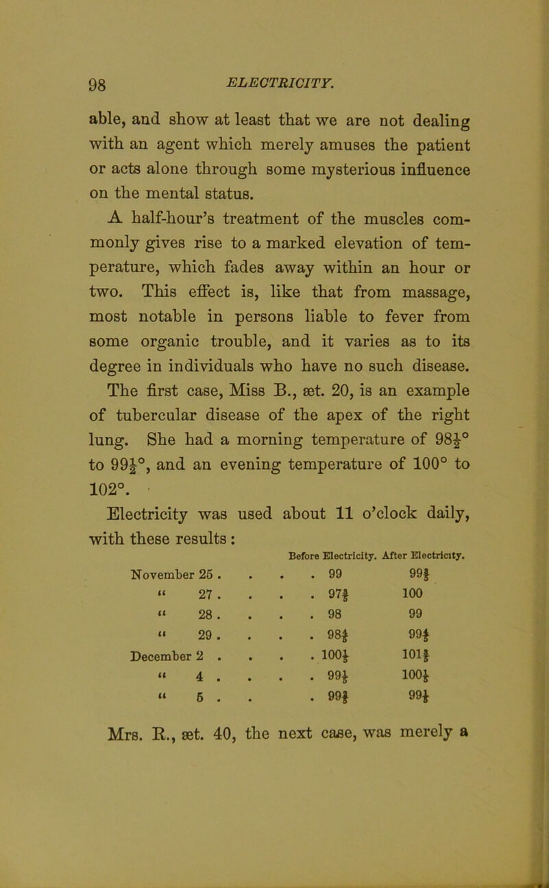 able, and show at least that we are not dealing with an agent which merely amuses the patient or acts alone through some mysterious influence on the mental status. A half-hour’s treatment of the muscles com- monly gives rise to a marked elevation of tem- perature, which fades away within an hour or two. This effect is, like that from massage, most notable in persons liable to fever from some organic trouble, and it varies as to its degree in individuals who have no such disease. The first case, Miss B., set. 20, is an example of tubercular disease of the apex of the right lung. She had a morning temperature of 98J° to 99J°, and an evening temperature of 100° to 102°. Electricity was used about 11 o’clock daily, with these results: Before Electricity. After Electricity. November 25 . . 99 99* 11 27 . • • • 97* 100 It 28 . . 98 99 (< 29 . . . . 98* 99* December 2 . . . . 100* 101* it 4 . . . . 99* 100* it 5 . • 99* 99* Mrs. R., set. 40, the next case, was merely a