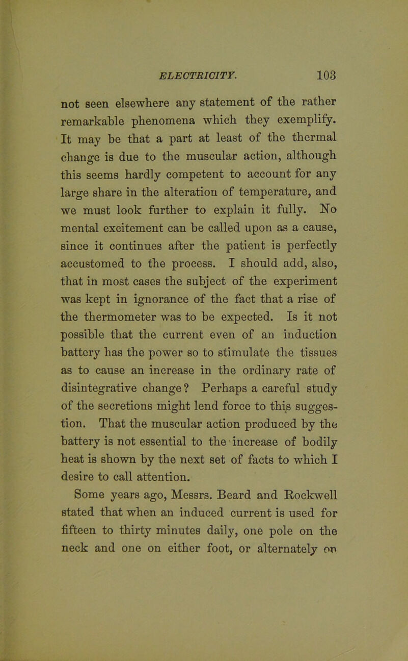 not seen elsewhere any statement of the rather remarkable phenomena which they exemplify. It may be that a part at least of the thermal change is due to the muscular action, although this seems hardly competent to account for any large share in the alteration of temperature, and we must look further to explain it fully. No mental excitement can he called upon as a cause, since it continues after the patient is perfectly accustomed to the process. I should add, also, that in most cases the subject of the experiment was kept in ignorance of the fact that a rise of the thermometer was to he expected. Is it not possible that the current even of an induction battery has the power so to stimulate the tissues as to cause an increase in the ordinary rate of disintegrative change ? Perhaps a careful study of the secretions might lend force to this sugges- tion. That the muscular action produced by the battery is not essential to the increase of bodily heat is shown by the next set of facts to which I desire to call attention. Some years ago, Messrs. Beard and Rockwell stated that when an induced current is used for fifteen to thirty minutes daily, one pole on the neck and one on either foot, or alternately on