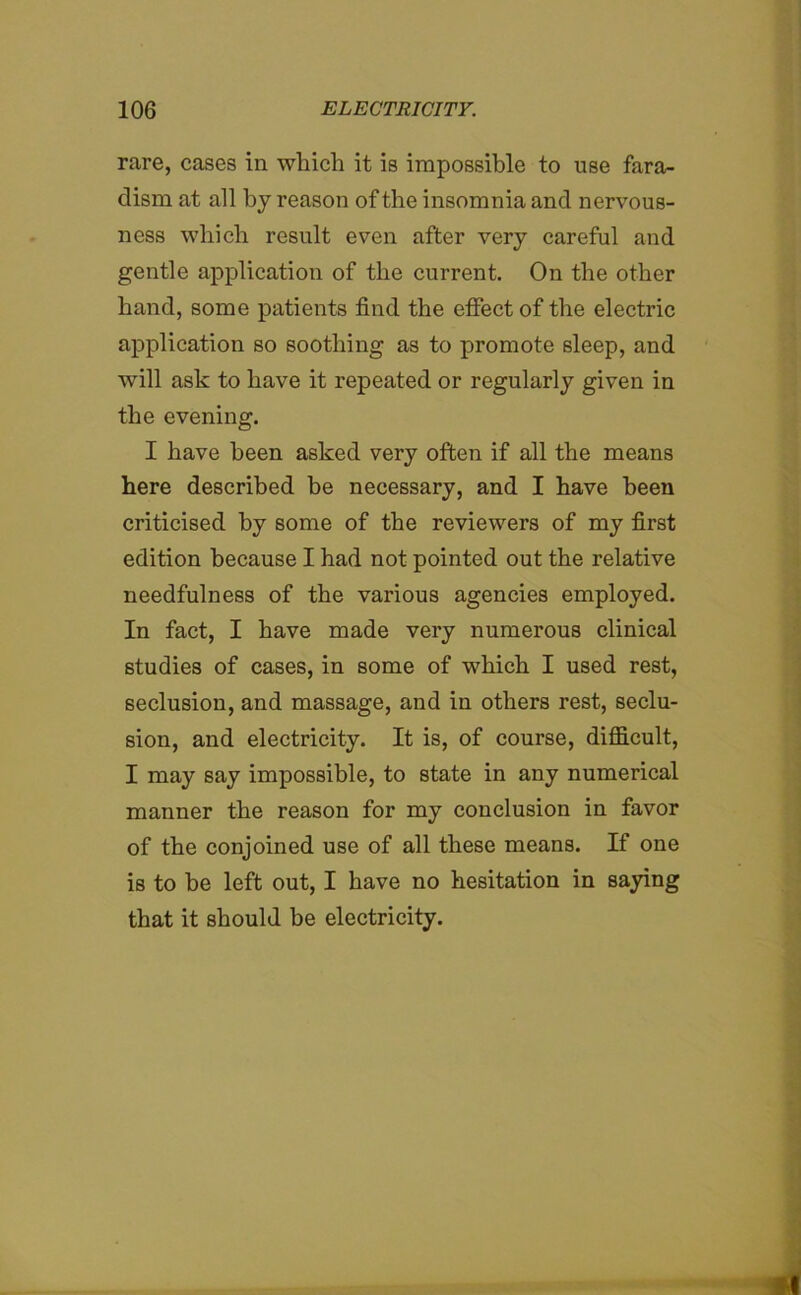 rare, cases in which it is impossible to use fara- clism at all by reason of the insomnia and nervous- ness which result even after very careful and gentle application of the current. On the other hand, some patients find the effect of the electric application so soothing as to promote sleep, and will ask to have it repeated or regularly given in the evening. I have been asked very often if all the means here described he necessary, and I have been criticised by some of the reviewers of my first edition because I had not pointed out the relative needfulness of the various agencies employed. In fact, I have made very numerous clinical studies of cases, in some of which I used rest, seclusion, and massage, and in others rest, seclu- sion, and electricity. It is, of course, difficult, I may say impossible, to state in any numerical manner the reason for my conclusion in favor of the conjoined use of all these means. If one is to be left out, I have no hesitation in saying that it should be electricity.