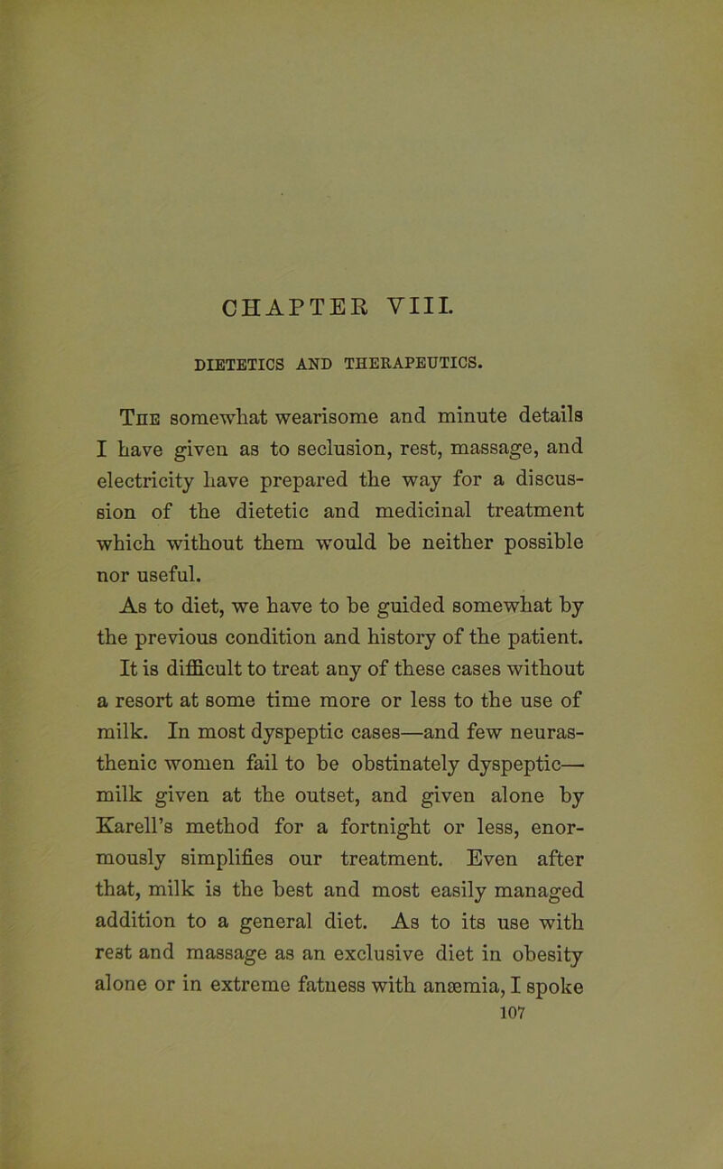 CHAPTER VIII. DIETETICS AND THERAPEUTICS. The somewhat wearisome and minute details I have given as to seclusion, rest, massage, and electricity have prepared the way for a discus- sion of the dietetic and medicinal treatment which without them would he neither possible nor useful. As to diet, we have to he guided somewhat by the previous condition and history of the patient. It is difficult to treat any of these cases without a resort at some time more or less to the use of milk. In most dyspeptic cases—and few neuras- thenic women fail to be obstinately dyspeptic— milk given at the outset, and given alone by Karell’s method for a fortnight or less, enor- mously simplifies our treatment. Even after that, milk is the best and most easily managed addition to a general diet. As to its use with rest and massage as an exclusive diet in obesity alone or in extreme fatness with anaemia, I spoke