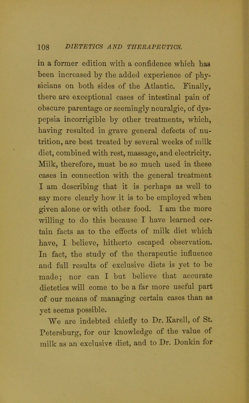 in a former edition with a confidence which haa been increased by the added experience of phy- sicians on both sides of the Atlantic. Finally, there are exceptional cases of intestinal pain of obscure parentage or seemingly neuralgic, of dys- pepsia incorrigible by other treatments, which, haying resulted in grave general defects of nu- trition, are best treated by several weeks of milk diet, combined with rest, massage, and electricity. Milk, therefore, must be so much used in these cases in connection with the general treatment I am describing that it is perhaps as well to say more clearly how it is to be employed when given alone or with other food. I am the more willing to do this because I have learned cer- tain facts as to the effects of milk diet which have, I believe, hitherto escaped observation. In fact, the study of the therapeutic influence and full results of exclusive diets is yet to be made; nor can I but believe that accurate dietetics will come to be a far more useful part of our means of managing certain cases than as yet seems possible. We are indebted chiefly to Dr. Karell, of St. Petersburg, for our knowledge of the value of milk as an exclusive diet, and to Dr. Donkin for