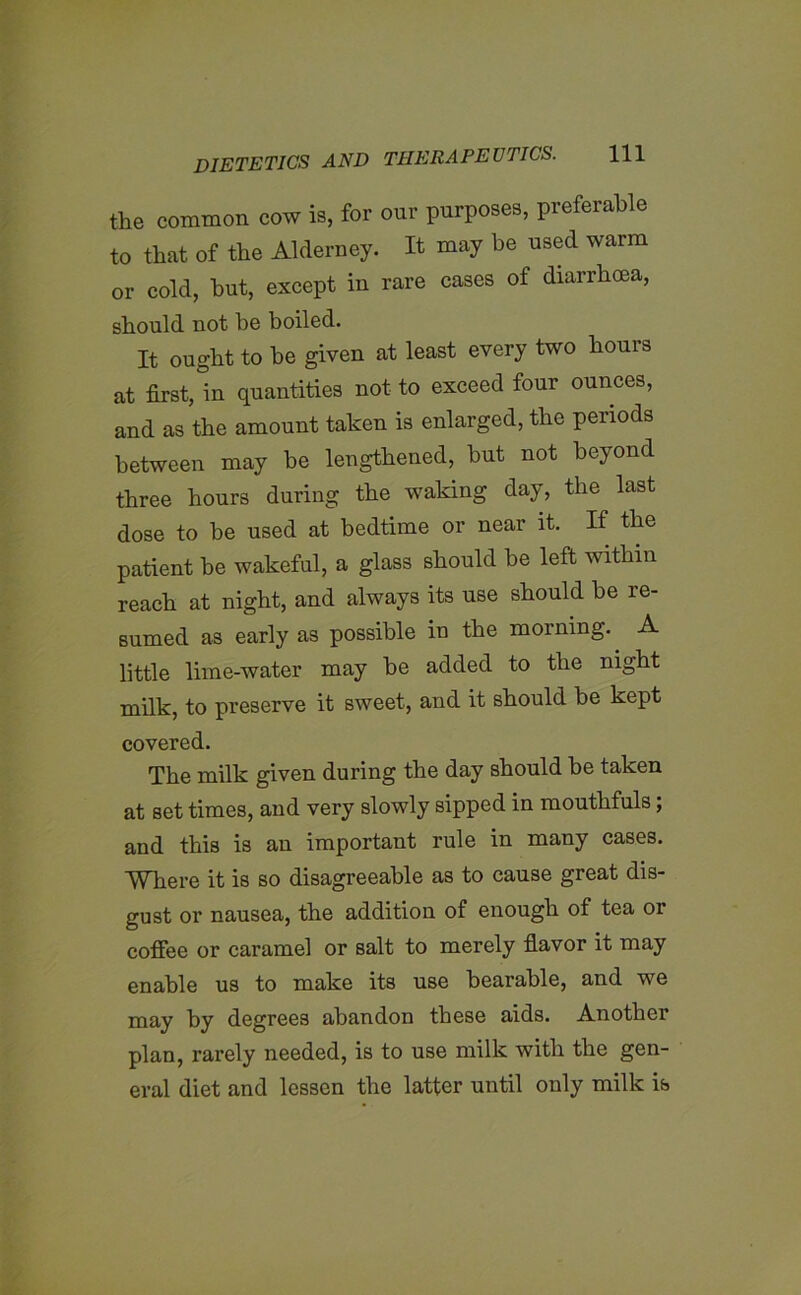 the common cow is, for our purposes, preferable to that of the Alderney. It may be used warm or cold, but, except in rare cases of diarrhoea, should not be boiled. It ought to be given at least every two hours at first, in quantities not to exceed four ounces, and as the amount taken is enlarged, the periods between may be lengthened, but not beyond three hours during the waking day, the last dose to be used at bedtime or near it. If the patient be wakeful, a glass should be left within reach at night, and always its use should be re- sumed as early as possible in the morning. A little lime-water may be added to the night milk, to preserve it sweet, and it should be kept covered. The milk given during the day should be taken at set times, and very slowly sipped in mouthfuls; and this is an important rule in many cases. Where it is so disagreeable as to cause great dis- gust or nausea, the addition of enough of tea or coffee or caramel or salt to merely flavor it may enable us to make its use bearable, and we may by degrees abandon these aids. Another plan, rarely needed, is to use milk with the gen- eral diet and lessen the latter until only milk is