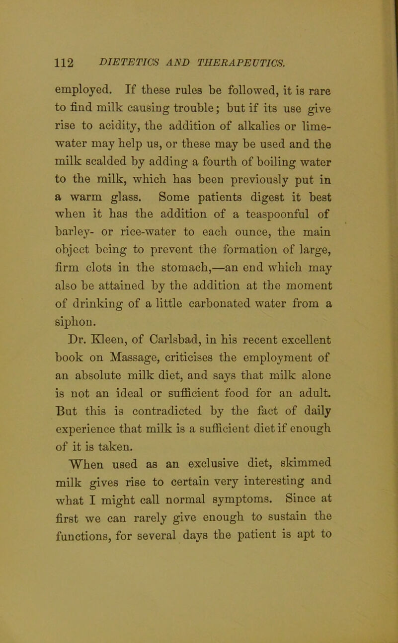 employed. If these rules be followed, it is rare to find milk causing trouble; but if its use give rise to acidity, the addition of alkalies or lime- water may help us, or these may be used and the milk scalded by adding a fourth of boiling water to the milk, which has been previously put in a warm glass. Some patients digest it best when it has the addition of a teaspoonful of barley- or rice-water to each ounce, the main object being to prevent the formation of large, firm clots in the stomach,—an end which may also be attained by the addition at the moment of drinking of a little carbonated water from a siphon. Dr. Kleen, of Carlsbad, in his recent excellent book on Massage, criticises the employment of an absolute milk diet, and says that milk alone is not an ideal or sufficient food for an adult. But this is contradicted by the fact of daily experience that milk is a sufficient diet if enough of it is taken. When used as an exclusive diet, skimmed milk gives rise to certain very interesting and what I might call normal symptoms. Since at first we can rarely give enough to sustain the functions, for several days the patient is apt to