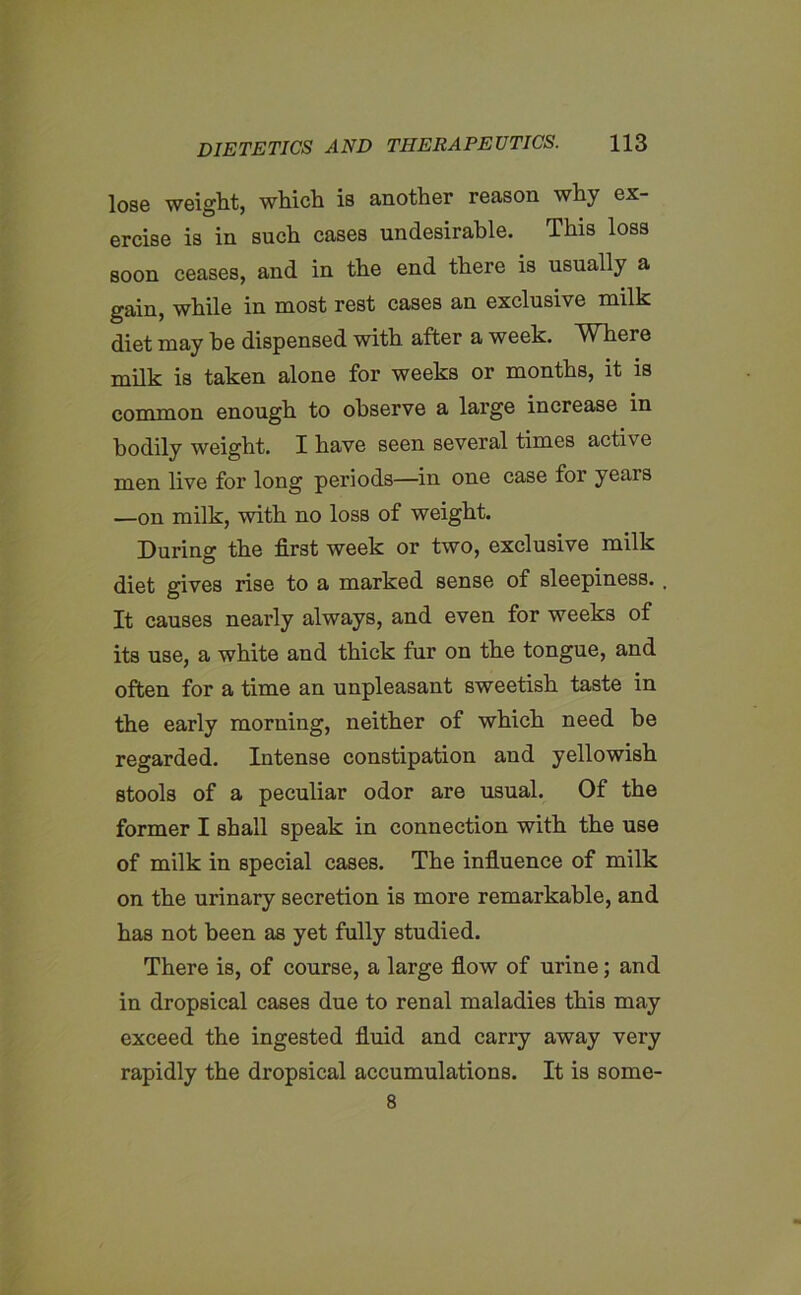 lose weight, which is another reason why ex- ercise is in such cases undesirable. This loss soon ceases, and in the end there is usually a gain, while in most rest cases an exclusive milk diet may he dispensed with after a week. Where milk is taken alone for weeks or months, it is common enough to observe a large increase in bodily weight. I have seen several times active men live for long periods—in one case for years —on milk, with no loss of weight. During the first week or two, exclusive milk diet gives rise to a marked sense of sleepiness. , It causes nearly always, and even for weeks of its use, a white and thick fur on the tongue, and often for a time an unpleasant sweetish taste in the early morning, neither of which need be regarded. Intense constipation and yellowish stools of a peculiar odor are usual. Of the former I shall speak in connection with the use of milk in special cases. The influence of milk on the urinary secretion is more remarkable, and has not been as yet fully studied. There is, of course, a large flow of urine; and in dropsical cases due to renal maladies this may exceed the ingested fluid and carry away very rapidly the dropsical accumulations. It is some- 8