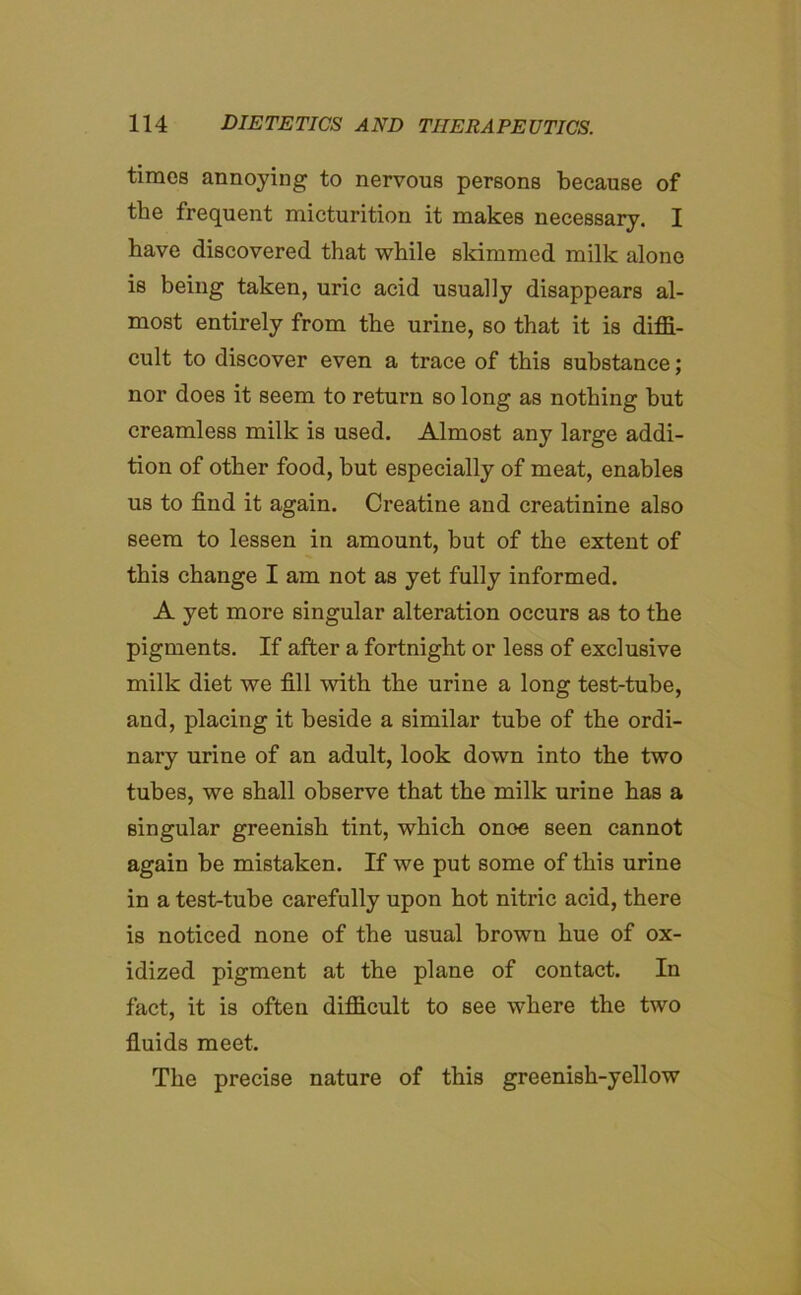 times annoying to nervous persons because of the frequent micturition it makes necessary. I have discovered that while skimmed milk alone is being taken, uric acid usually disappears al- most entirely from the urine, so that it is diffi- cult to discover even a trace of this substance; nor does it seem to return so long as nothing but creamless milk is used. Almost any large addi- tion of other food, but especially of meat, enables us to find it again. Creatine and creatinine also seem to lessen in amount, but of the extent of this change I am not as yet fully informed. A yet more singular alteration occurs as to the pigments. If after a fortnight or less of exclusive milk diet we fill with the urine a long test-tube, and, placing it beside a similar tube of the ordi- nary urine of an adult, look down into the two tubes, we shall observe that the milk urine has a singular greenish tint, which onoe seen cannot again be mistaken. If we put some of this urine in a test-tube carefully upon hot nitric acid, there is noticed none of the usual brown hue of ox- idized pigment at the plane of contact. In fact, it is often difficult to see where the two fluids meet. The precise nature of this greenish-yellow