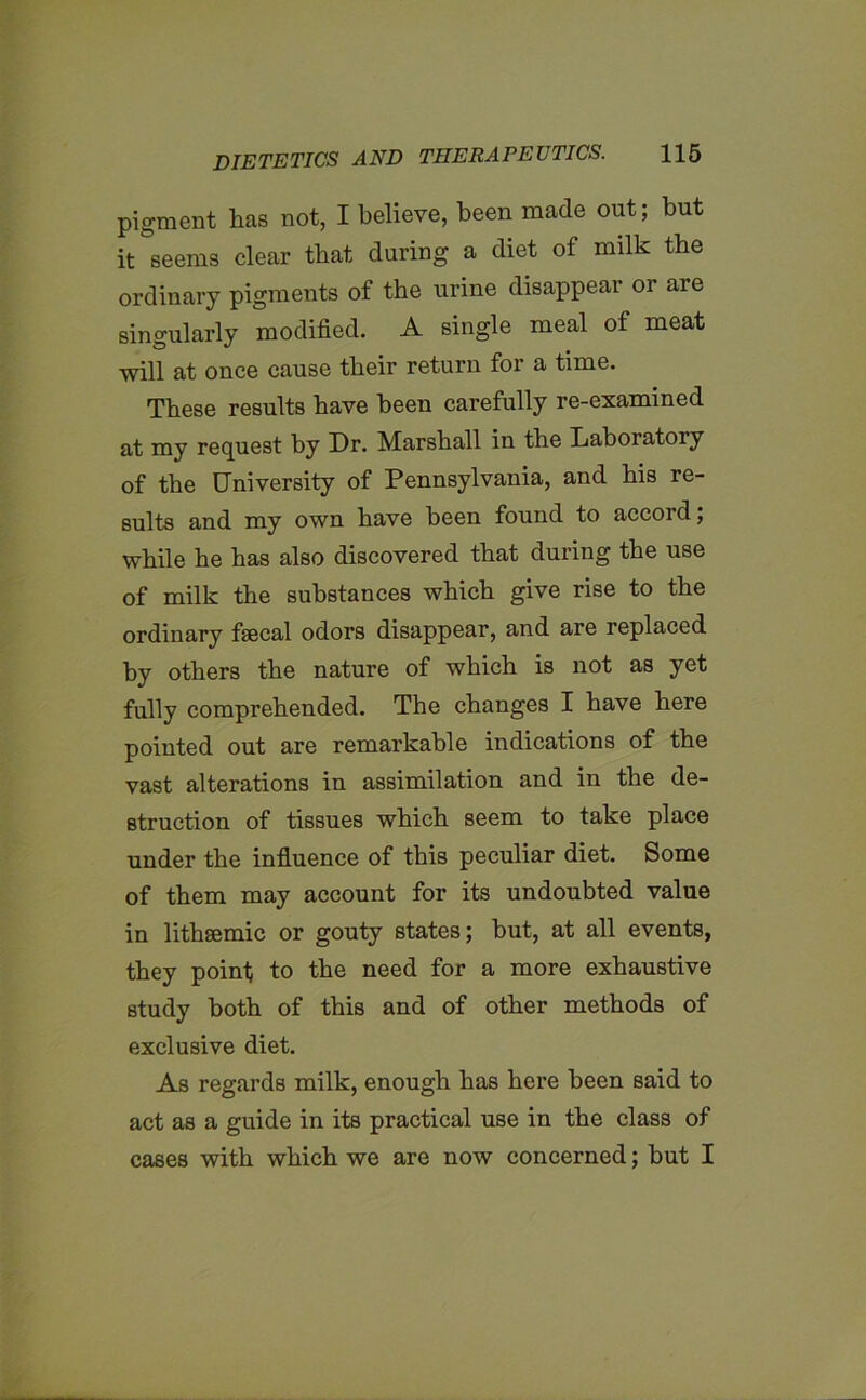 pigment lias not, I believe, been made out; but it seems clear that during a diet of milk the ordinary pigments of the urine disappear or are singularly modified. A single meal of meat will at once cause their return for a time. These results have been carefully re-examined at my request by Dr. Marshall in the Laboratory of the University of Pennsylvania, and his re- sults and my own have been found to accord; while he has also discovered that during the use of milk the substances which give rise to the ordinary fsecal odors disappear, and are replaced by others the nature of which is not as yet fully comprehended. The changes I have here pointed out are remarkable indications of the vast alterations in assimilation and in the de- struction of tissues which seem to take place under the influence of this peculiar diet. Some of them may account for its undoubted value in lithsemic or gouty states; but, at all events, they point; to the need for a more exhaustive study both of this and of other methods of exclusive diet. As regards milk, enough has here been said to act as a guide in its practical use in the class of cases with which we are now concerned; but I