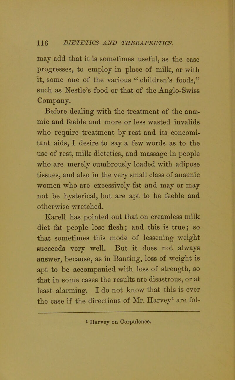 may add that it is sometimes useful, as the case progresses, to employ in place of milk, or with it, some one of the various “ children’s foods,” such as Hestle’s food or that of the Anglo-Swiss Company. Before dealing with the treatment of the anae- mic and feeble and more or less wasted invalids who require treatment by rest and its concomi- tant aids, I desire to say a few words as to the use of rest, milk dietetics, and massage in people who are merely cumbrously loaded with adipose tissues, and also in the very small class of anaemic women who are excessively fat and may or may not be hysterical, but are apt to be feeble and otherwise wretched. Karell has pointed out that on creamless milk diet fat people lose flesh; and this is true; so that sometimes this mode of lessening weight succeeds very well. But it does not always answer, because, as in Banting, loss of weight is apt to be accompanied with loss of strength, so that in some cases the results are disastrous, or at least alarming. I do not know that this is ever the case if the directions of Mr. Harvey1 are fol- 1 Harvey on Corpulence.