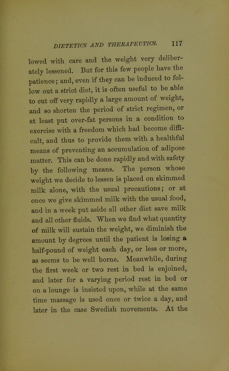 lowed with care and the weight very deliber- ately lessened. But for this few people have the patience; and, even if they can be induced to fol- low out a strict diet, it is often useful to he able to cut off very rapidly a large amount of weight, and so shorten the period of strict regimen, or at least put over-fat persons in a condition to exercise with a freedom which had become diffi- cult, and thus to provide them with a healthful means of preventing an accumulation of adipose matter. This can be done rapidly and with safety by the following means. The person whose weight we decide to lessen is placed on shimmed milk alone, with the usual precautions; or at once we give skimmed milk with the usual food, and in a week put aside all other diet save milk and all other fluids. When we find what quantity of milk will sustain the weight, we diminish the amount hy degrees until the patient is losing a half-pound of weight each day, or less or more, as seems to he well borne. Meanwhile, during the first week or two rest in bed is enjoined, and later for a varying period rest in bed or on a lounge is insisted upon, while at the same time massage is used once or twice a day, and later in the case Swedish movements. At the