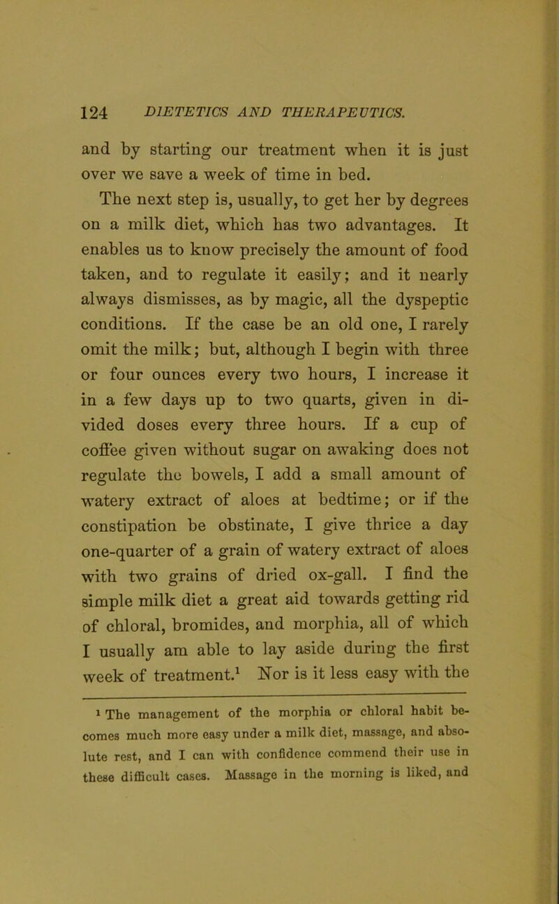 and by starting our treatment when it is just over we save a week of time in bed. The next step is, usually, to get her by degrees on a milk diet, which has two advantages. It enables us to know precisely the amount of food taken, and to regulate it easily; and it nearly always dismisses, as by magic, all the dyspeptic conditions. If the case be an old one, I rarely omit the milk; but, although I begin with three or four ounces every two hours, I increase it in a few days up to two quarts, given in di- vided doses every three hours. If a cup of coffee given without sugar on awaking does not regulate the bowels, I add a small amount of watery extract of aloes at bedtime; or if the constipation be obstinate, I give thrice a day one-quarter of a grain of watery extract of aloes with two grains of dried ox-gall. I find the simple milk diet a great aid towards getting rid of chloral, bromides, and morphia, all of which I usually am able to lay aside during the first week of treatment.1 Nor is it less easy with the 1 The management of the morphia or chloral habit be- comes much more easy under a milk diet, massage, and abso- lute rest, and I can with confidence commend their use in these difficult cases. Massage in the morning is liked, and