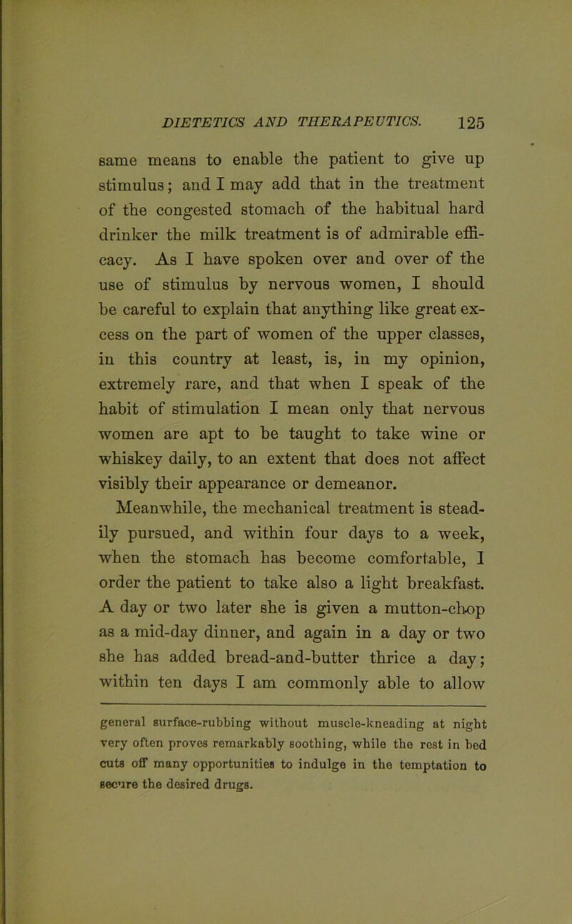 same means to enable the patient to give up stimulus; and I may add that in the treatment of the congested stomach of the habitual hard drinker the milk treatment is of admirable effi- cacy. As I have spoken over and over of the use of stimulus by nervous women, I should be careful to explain that anything like great ex- cess on the part of women of the upper classes, in this country at least, is, in my opinion, extremely I’are, and that when I speak of the habit of stimulation I mean only that nervous women are apt to be taught to take wine or whiskey daily, to an extent that does not affect visibly their appearance or demeanor. Meanwhile, the mechanical treatment is stead- ily pursued, and within four days to a week, when the stomach has become comfortable, I order the patient to take also a light breakfast. A day or two later she is given a mutton-chop as a mid-day dinner, and again in a day or two she has added bread-and-butter thrice a day; within ten days I am commonly able to allow general surface-rubbing without muscle-kneading at night very often proves remarkably soothing, while the rest in bod cuts off many opportunities to indulge in the temptation to secure the desired drugs.