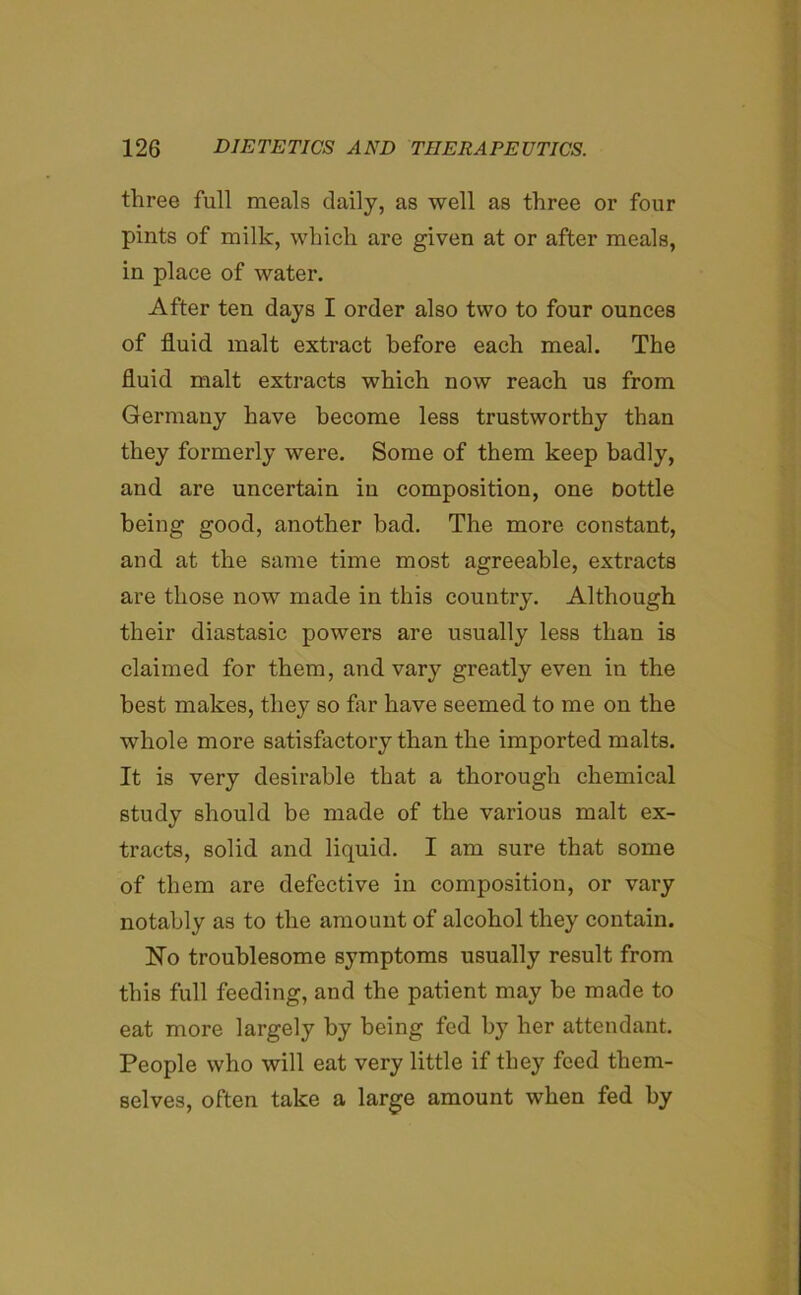 three full meals daily, as well as three or four pints of milk, which are given at or after meals, in place of water. After ten clays I order also two to four ounces of fluid malt extract before each meal. The fluid malt extracts which now reach us from Germany have become less trustworthy than they formerly were. Some of them keep badly, and are uncertain in composition, one Dottle being good, another bad. The more constant, and at the same time most agreeable, extracts are those now made in this country. Although their diastasic powers are usually less than is claimed for them, and vary greatly even in the best makes, they so far have seemed to me on the whole more satisfactory than the imported malts. It is very desirable that a thorough chemical study should be made of the various malt ex- tracts, solid and liquid. I am sure that some of them are defective in composition, or vary notably as to the amount of alcohol they contain. Ho troublesome symptoms usually result from this full feeding, and the patient may be made to eat more largely by being fed by her attendant. People who will eat very little if they feed them- selves, often take a large amount when fed by