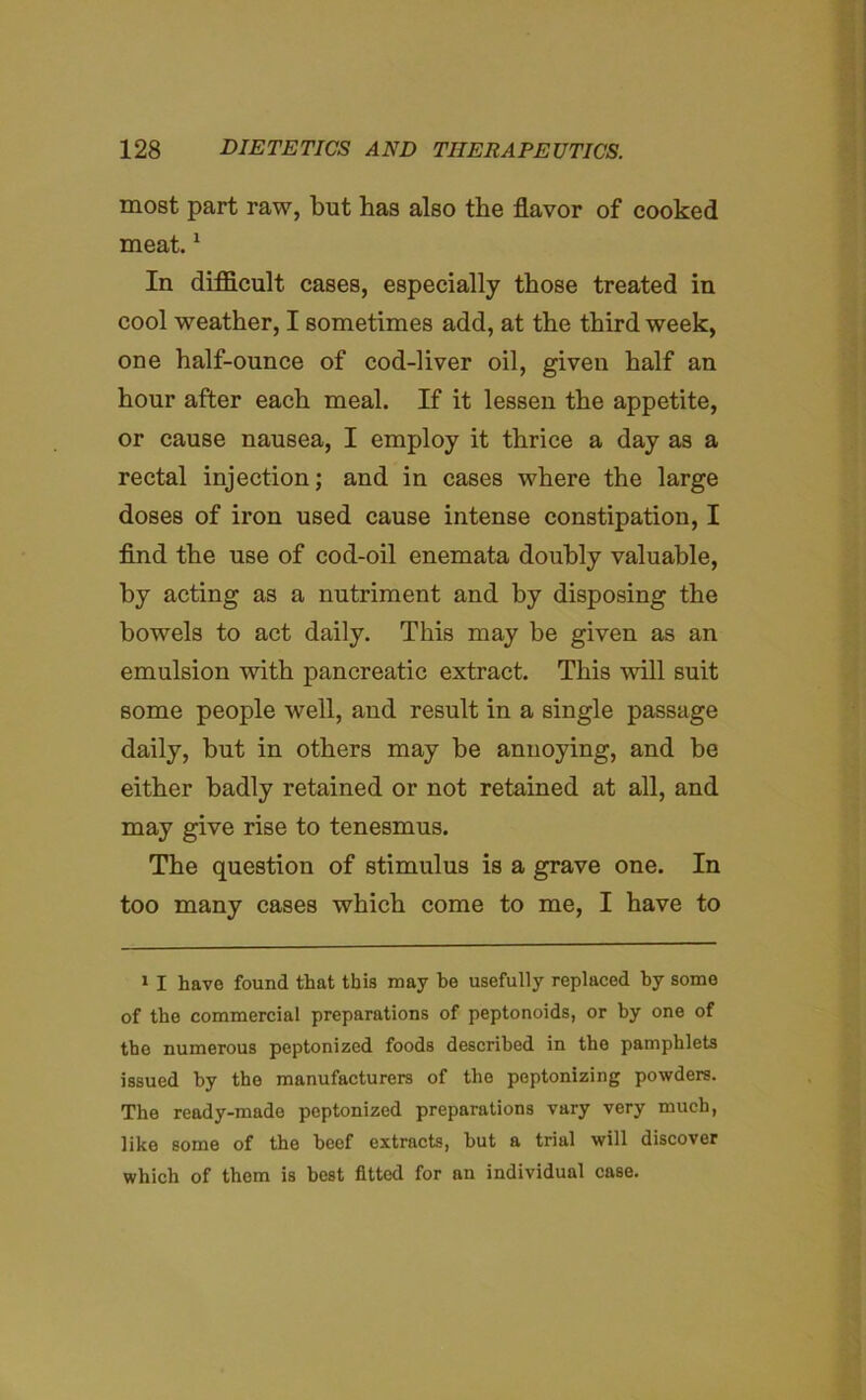 most part raw, but has also the flavor of cooked meat.1 In difficult cases, especially those treated in cool weather, I sometimes add, at the third week, one half-ounce of cod-liver oil, given half an hour after each meal. If it lessen the appetite, or cause nausea, I employ it thrice a day as a rectal injection; and in cases where the large doses of iron used cause intense constipation, I find the use of cod-oil enemata doubly valuable, by acting as a nutriment and by disposing the bowels to act daily. This may be given as an emulsion with pancreatic extract. This will suit some people well, and result in a single passage daily, but in others may be annoying, and be either badly retained or not retained at all, and may give rise to tenesmus. The question of stimulus is a grave one. In too many cases which come to me, I have to 1 I have found that this may be usefully replaced by some of the commercial preparations of peptonoids, or by one of the numerous peptonized foods described in the pamphlets issued by the manufacturers of the peptonizing powders. The ready-made peptonized preparations vary very much, like some of the beef extracts, but a trial will discover which of them is best fitted for an individual case.