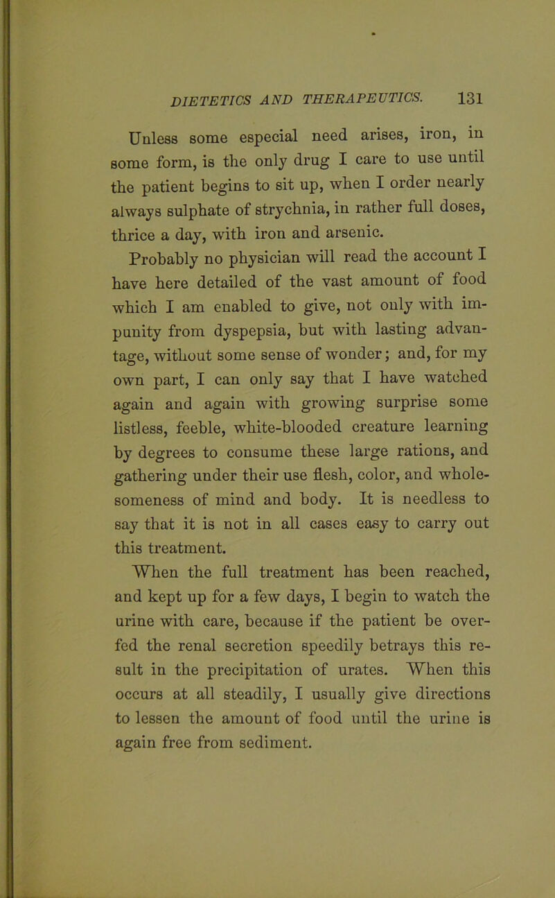 Unless some especial need arises, iron, in some form, is the only drug I care to use until the patient begins to sit up, when I order nearly always sulphate of strychnia, in rather full doses, thrice a day, with iron and arsenic. Probably no physician will read the account I have here detailed of the vast amount of food which I am enabled to give, not only with im- punity from dyspepsia, but with lasting advan- tage, without some sense of wonder; and, for my own part, I can only say that I have watched again and again with growing surprise some listless, feeble, white-blooded creature learning by degrees to consume these large rations, and gathering under their use flesh, color, and whole- someness of mind and body. It is needless to say that it is not in all cases easy to carry out this treatment. When the full treatment has been reached, and kept up for a few days, I begin to watch the urine with care, because if the patient be over- fed the renal secretion speedily betrays this re- sult in the precipitation of urates. When this occurs at all steadily, I usually give directions to lessen the amount of food until the urine is again free from sediment.