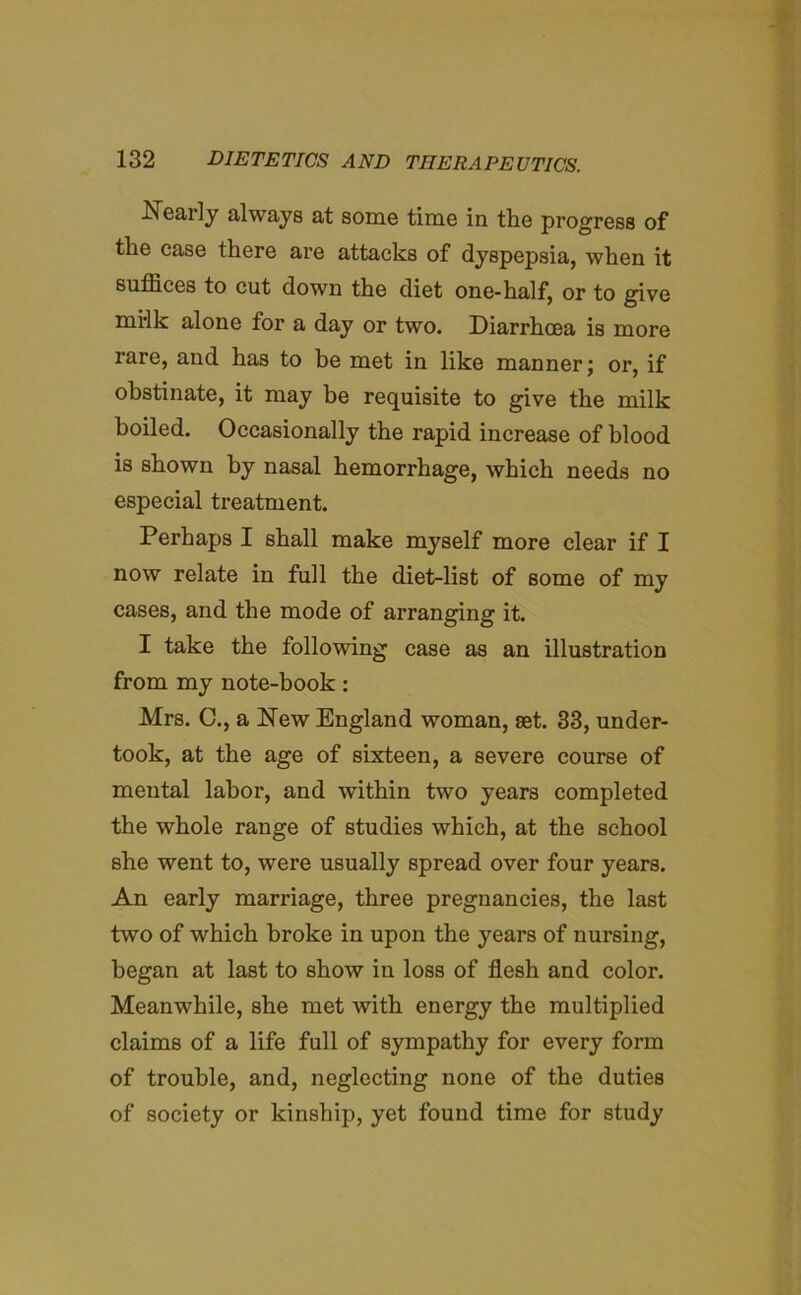 Nearly always at some time in the progress of the case there are attacks of dyspepsia, when it suffices to cut down the diet one-half, or to give mi-lk alone for a day or two. Diarrhoea is more rare, and has to be met in like manner; or, if obstinate, it may be requisite to give the milk boiled. Occasionally the rapid increase of blood is shown by nasal hemorrhage, which needs no especial treatment. Perhaps I shall make myself more clear if I now relate in full the diet-list of some of my cases, and the mode of arranging it. I take the following case as an illustration from my note-book: Mrs. C., a New England woman, set. 33, under- took, at the age of sixteen, a severe course of mental labor, and within two years completed the whole range of studies which, at the school she went to, were usually spread over four years. An early marriage, three pregnancies, the last two of which broke in upon the years of nursing, began at last to show in loss of flesh and color. Meanwhile, she met with energy the multiplied claims of a life full of sympathy for every form of trouble, and, neglecting none of the duties of society or kinship, yet found time for study