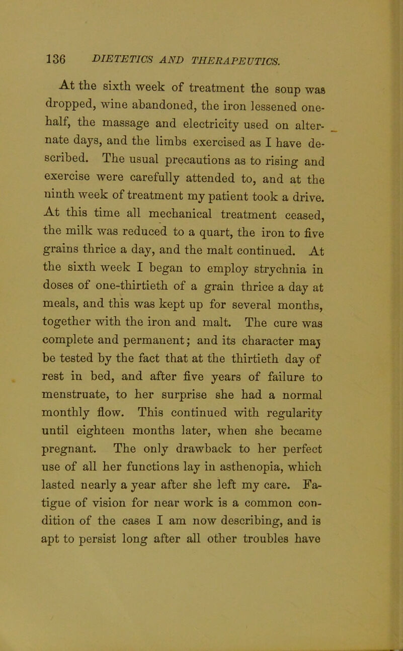 At the sixth week of treatment the soup was dropped, wine abandoned, the iron lessened one- half, the massage and electricity used on alter- nate days, and the limbs exercised as I have de- scribed. The usual precautions as to rising and exercise were carefully attended to, and at the ninth week of treatment my patient took a drive. At this time all mechanical treatment ceased, the milk was reduced to a quart, the iron to five grains thrice a day, and the malt continued. At the sixth week I began to employ strychnia in doses of one-thirtieth of a grain thrice a day at meals, and this was kept up for several months, together with the iron and malt. The cure was complete and permanent; and its character maj be tested by the fact that at the thirtieth day of rest in bed, and after five years of failure to menstruate, to her surprise she had a normal monthly flow. This continued with regularity until eighteen months later, when she became pregnant. The only drawback to her perfect use of all her functions lay in asthenopia, which lasted nearly a year after she left my care. Fa- tigue of vision for near work is a common con- dition of the cases I am now describing, and is apt to persist long after all other troubles have