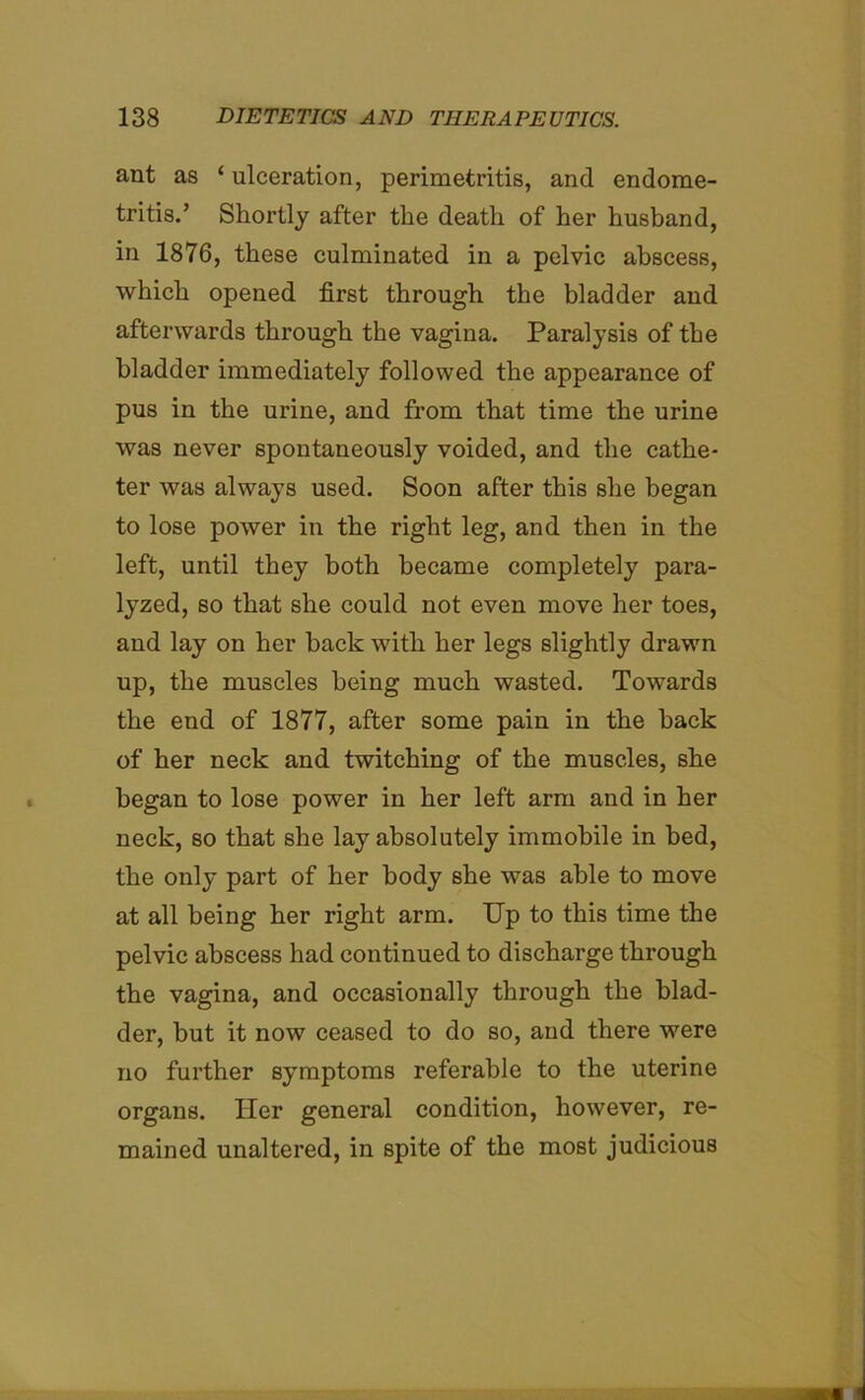 ant as ‘ ulceration, perimetritis, and endome- tritis.’ Shortly after the death of her husband, in 1876, these culminated in a pelvic abscess, which opened first through the bladder and afterwards through the vagina. Paralysis of the bladder immediately followed the appearance of pus in the urine, and from that time the urine was never spontaneously voided, and the cathe- ter was always used. Soon after this she began to lose power in the right leg, and then in the left, until they both became completely para- lyzed, so that she could not even move her toes, and lay on her back with her legs slightly drawn up, the muscles being much wasted. Towards the end of 1877, after some pain in the back of her neck and twitching of the muscles, she began to lose power in her left arm and in her neck, so that she lay absolutely immobile in bed, the only part of her body she was able to move at all being her right arm. Up to this time the pelvic abscess had continued to discharge through the vagina, and occasionally through the blad- der, but it now ceased to do so, and there were no further symptoms referable to the uterine organs. Her general condition, however, re- mained unaltered, in spite of the most judicious