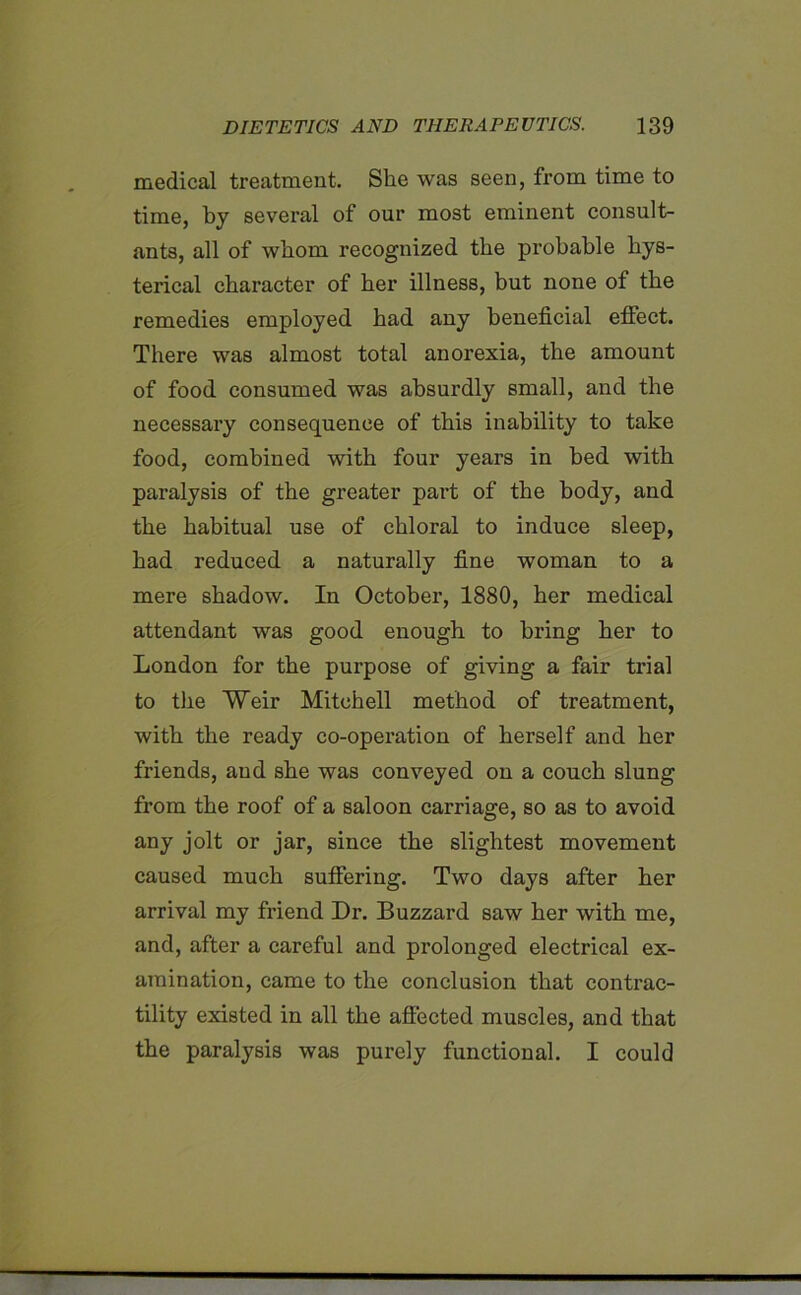 medical treatment. She was seen, from time to time, by several of our most eminent consult- ants, all of whom recognized the probable hys- terical character of her illness, but none of the remedies employed had any beneficial effect. There was almost total anorexia, the amount of food consumed was absurdly small, and the necessary consequence of this inability to take food, combined with four years in bed with paralysis of the greater part of the body, and the habitual use of chloral to induce sleep, had reduced a naturally fine woman to a mere shadow. In October, 1880, her medical attendant was good enough to bring her to London for the purpose of giving a fair trial to the Weir Mitchell method of treatment, with the ready co-opei’ation of herself and her friends, and she was conveyed on a couch slung from the roof of a saloon carriage, so as to avoid any jolt or jar, since the slightest movement caused much suffering. Two days after her arrival my friend Dr. Buzzard saw her with me, and, after a careful and prolonged electrical ex- amination, came to the conclusion that contrac- tility existed in all the affected muscles, and that the paralysis was purely functional. I could