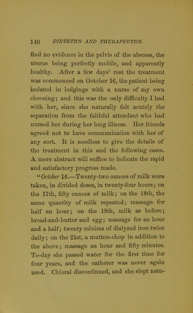 find no evidence in the pelvis of the abscess, the uterus being perfectly mobile, and apparently healthy. After a few days’ rest the treatment was commenced on October 16, the patient being isolated in lodgings with a nurse of my own choosing; and this was the only difficulty I had with her, since she naturally felt acutely the separation from the faithful attendant who had nursed her during her long illness. Her friends agreed not to have communication with her of any sort. It is needless to give the details of the treatment in this and the following cases. A mere abstract will suffice to indicate the rapid and satisfactory progress made. “October 16.—Twenty-two ounces of milk were taken, in divided doses, in twenty-four hours; on the 17th, fifty ounces of milk; on the 18th, the same quantity of milk repeated; massage for half an hour; on the 19th, milk as before; bread-and-butter and egg; massage for an hour and a half; twenty minims of dialyzed iron twice daily; on the 21st, a mutton-chop in addition to the above; massage an hour and fifty minutes. To-day she passed wrater for the first time for four years, and the catheter was never again used. Chloral discontinued, and she slept natu-