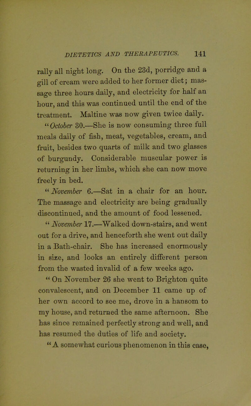 rally all night long. On the 23d, porridge and a gill of cream were added to her former diet; mas- sage three hours daily, and electricity for half an hour, and this was continued uutil the end of the treatment. Maltine was now given twice daily. 11 October 30.—She is now consuming three full meals daily of fish, meat, vegetables, cream, and fruit, besides two quarts of milk and two glasses of burgundy. Considerable muscular power is returning in her limbs, which she can now move freely in bed. “ November 6.—Sat in a chair for an hour. The massage and electricity are being gradually discontinued, and the amount of food lessened. “ November 17.—Walked down-stairs, and went out for a drive, and henceforth she went out daily in a Bath-chair. She has increased enormously in size, and looks an entirely different person from the wasted invalid of a few weeks ago. “ On November 26 she went to Brighton quite convalescent, and on December 11 came up of her own accord to see me, drove in a hansom to my house, and returned the same afternoon. She has since remained perfectly strong and well, and has resumed the duties of life and society. “ A somewhat curious phenomenon in this case,