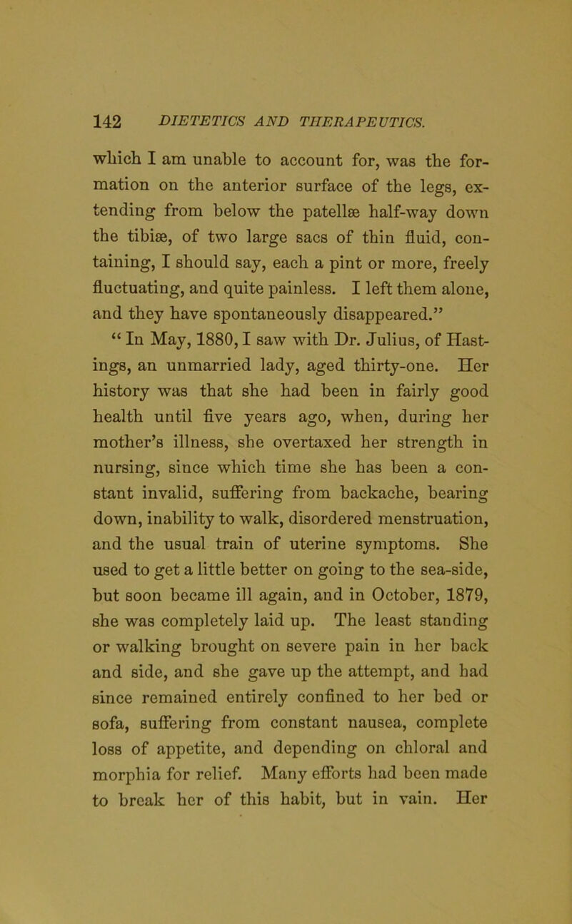 which I am unable to account for, was the for- mation on the anterior surface of the legs, ex- tending from below the patellae half-way down the tibiae, of two large sacs of thin fluid, con- taining, I should say, each a pint or more, freely fluctuating, and quite painless. I left them alone, and they have spontaneously disappeared.” “ In May, 1880,1 saw with Dr. Julius, of Hast- ings, an unmarried lady, aged thirty-one. Her history was that she had been in fairly good health until five years ago, when, during her mother’s illness, she overtaxed her strength in nursing, since which time she has been a con- stant invalid, suffering from backache, bearing down, inability to walk, disordered menstruation, and the usual train of uterine symptoms. She used to get a little better on going to the sea-side, but soon became ill again, and in October, 1879, she was completely laid up. The least standing or walking brought on severe pain in her back and side, and she gave up the attempt, and had since remained entirely confined to her bed or sofa, suffering from constant nausea, complete loss of appetite, and depending on chloral and morphia for relief. Many efforts had been made to break her of this habit, but in vain. Her