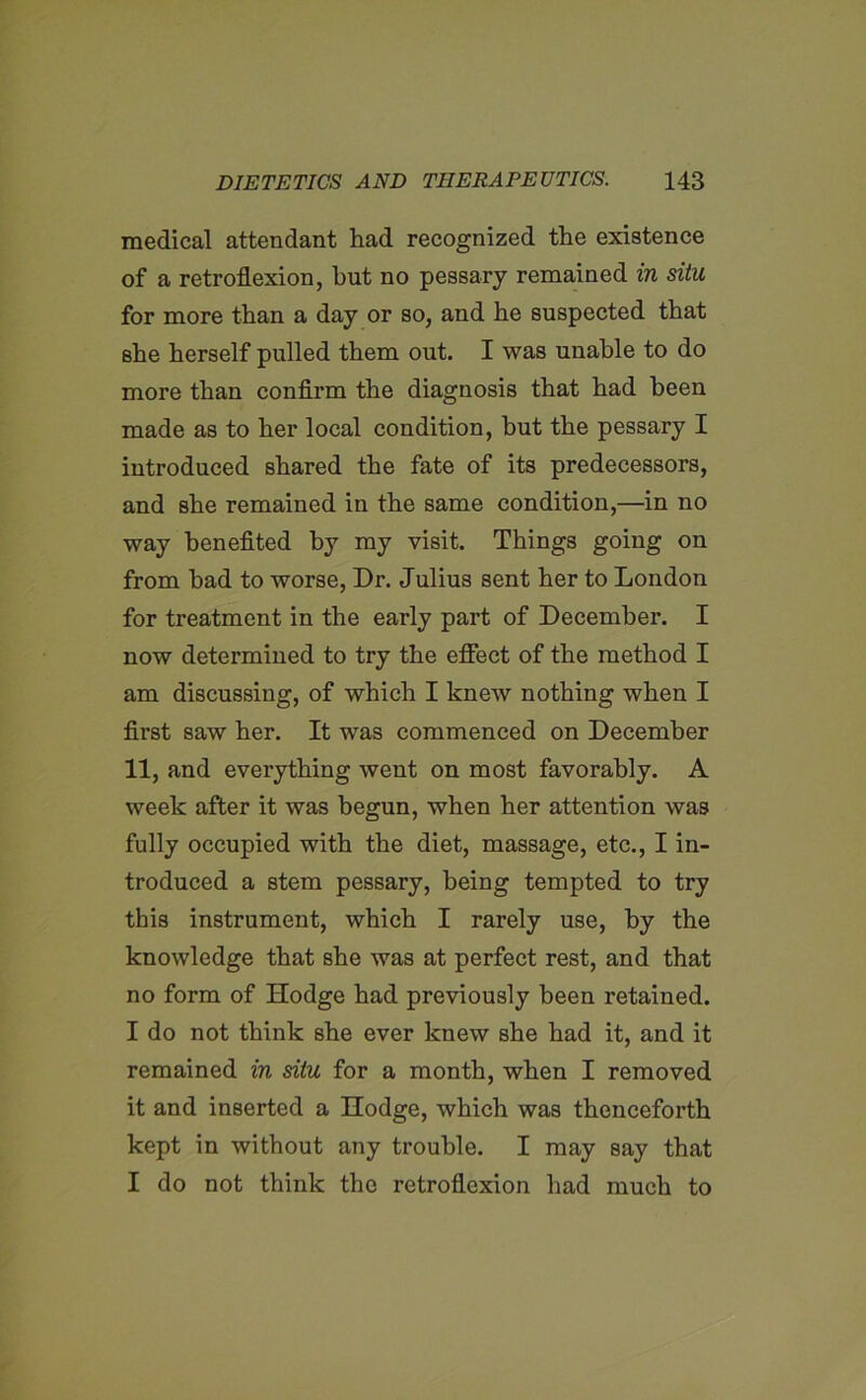 medical attendant had recognized the existence of a retroflexion, but no pessary remained in situ for more than a day or so, and he suspected that she herself pulled them out. I was unable to do more than confirm the diagnosis that had been made as to her local condition, hut the pessary I introduced shared the fate of its predecessors, and she remained in the same condition,—in no way benefited by my visit. Things going on from had to worse, Dr. Julius sent her to London for treatment in the early part of December. I now determined to try the effect of the method I am discussing, of which I knew nothing when I first saw her. It was commenced on December 11, and everything went on most favorably. A week after it was begun, when her attention was fully occupied with the diet, massage, etc., I in- troduced a stem pessary, being tempted to try this instrument, which I rarely use, by the knowledge that she was at perfect rest, and that no form of Hodge had previously been retained. I do not think she ever knew she had it, and it remained in situ for a month, when I removed it and inserted a Hodge, which was thenceforth kept in without any trouble. I may say that I do not think the retroflexion had much to