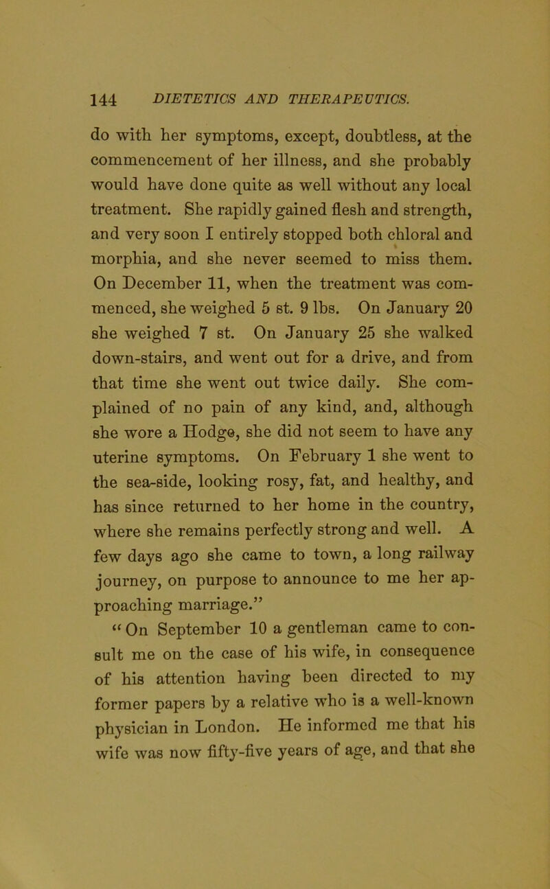 do with her symptoms, except, doubtless, at the commencement of her illness, and she probably would have done quite as well without any local treatment. She rapidly gained flesh and strength, and very soon I entirely stopped both chloral and morphia, and she never seemed to miss them. On December 11, when the treatment was com- menced, she weighed 5 st. 9 lbs. On January 20 she weighed 7 st. On January 25 she walked down-stairs, and went out for a drive, and from that time she went out twice daily. She com- plained of no pain of any kind, and, although she wore a Hodge, she did not seem to have any uterine symptoms. On February 1 she went to the sea-side, looking rosy, fat, and healthy, and has since returned to her home in the country, where she remains perfectly strong and well. A few days ago she came to town, a long railway journey, on purpose to announce to me her ap- proaching marriage.” “ On September 10 a gentleman came to con- sult me on the case of his wife, in consequence of his attention having been directed to my former papers by a relative who is a well-known physician in London. He informed me that his wife was now fifty-five years of age, and that she