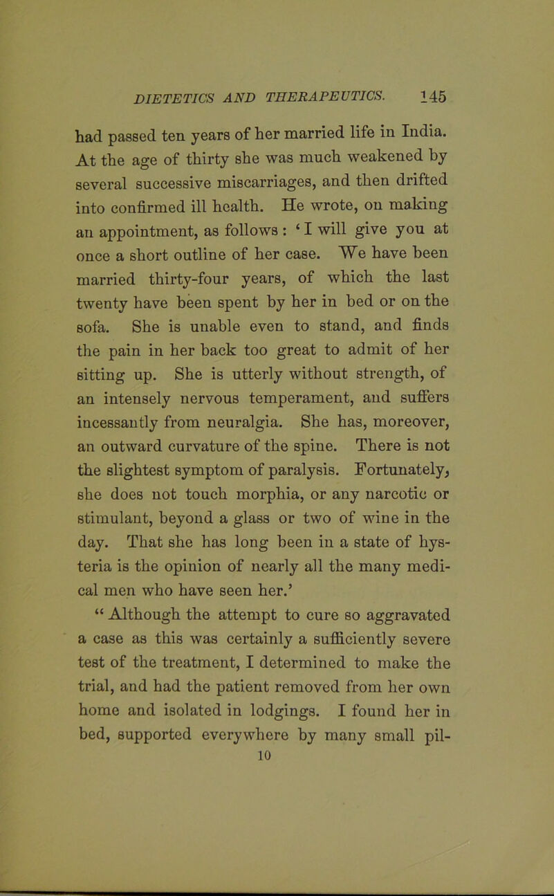 had passed ten years of her married life in India. At the age of thirty she was much weakened by several successive miscarriages, and then drifted into confirmed ill health. He wrote, on making an appointment, as follows : ‘ I will give you at once a short outline of her case. We have been married thirty-four years, of which the last twenty have been spent by her in bed or on the sofa. She is unable even to stand, and finds the pain in her back too great to admit of her sitting up. She is utterly without strength, of an intensely nervous temperament, and suffers incessantly from neuralgia. She has, moreover, an outward curvature of the spine. There is not the slightest symptom of paralysis. Fortunately, she does not touch morphia, or auy narcotic or stimulant, beyond a glass or two of wine in the day. That she has long been in a state of hys- teria is the opinion of nearly all the many medi- cal men who have seen her.’ “ Although the attempt to cure so aggravated a case as this was certainly a sufficiently severe test of the treatment, I determined to make the trial, and had the patient removed from her own home and isolated in lodgings. I found her in bed, supported everywhere by many small pil- 10