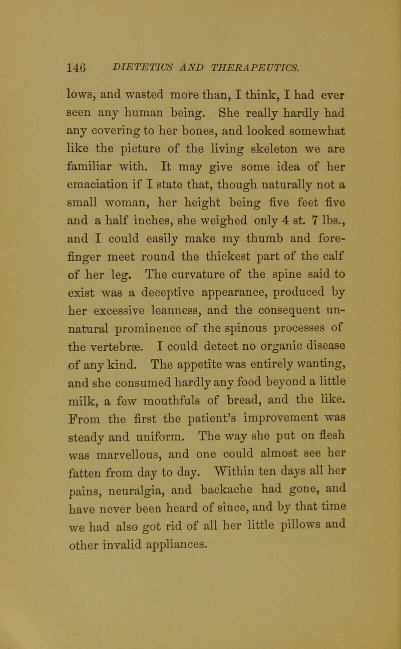 lows, and wasted more than, I think, I had ever seen any human being. She really hardly had any covering to her bones, and looked somewhat like the picture of the living skeleton we are familiar with. It may give some idea of her emaciation if I state that, though naturally not a small woman, her height being five feet five and a half inches, she weighed only 4 st. 7 lbs., and I could easily make my thumb and fore- finger meet round the thickest part of the calf of her leg. The curvature of the spine said to exist was a deceptive appearance, produced by her excessive leanness, and the consequent un- natural prominence of the spinous processes of the vertebrae. I could detect no organic disease of any kind. The appetite was entirely wanting, and she consumed hardly any food beyond a little milk, a few mouthfuls of bread, and the like. From the first the patient’s improvement was steady and uniform. The way she put on flesh was marvellous, and one could almost see her fatten from day to day. Within ten days all her pains, neuralgia, and backache had gone, and have never been heard of since, and by that time we had also got rid of all her little pillows and other invalid appliances.