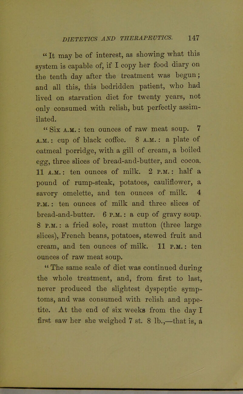 11 It may be of interest, as showing what this system is capable of, if I copy her food diary on the tenth day after the treatment was begun; and all this, this bedridden patient, who had lived on starvation diet for twenty years, not only consumed with relish, hut perfectly assim- ilated. “ Six a.m. : ten ounces of raw meat soup. 7 a.m. : cup of black coffee. 8 a.m. : a plate of oatmeal porridge, with a gill of cream, a boiled egg, three slices of bread-and-butter, and cocoa. 11 a.m. : ten ounces of milk. 2 p.m. : half a pound of rump-steak, potatoes, cauliflower, a savory omelette, and ten ounces of milk. 4 p.m. : ten ounces of milk and three slices of bread-and-butter. 6 p.m. : a cup of gravy soup. 8 p.m. : a fried sole, roast mutton (three large slices), French beans, potatoes, stewed fruit and cream, and ten ounces of milk. 11 p.m. : ten ounces of raw meat soup. “ The same scale of diet was continued during the whole treatment, and, from first to last, never produced the slightest dyspeptic symp- toms, and was consumed with relish and appe- tite. At the end of six weeks from the day I first saw her she weighed 7 st. 8 lb.,—that is, a